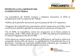 • La Conselleria de Treball, Comerç i Indústria intensifica el 2016 la
col·laboració amb la Inspecció de Treball:
• Reforç de la plantilla estructural, que ha passat de 48 a 51 inspectors.
• Augment de la planificació autonòmica de les inspeccions a les Illes, quan
ara el Govern planifica gairebé la meitat de les actuacions d’Inspecció.
• En el 2016, la Conselleria centra les actuacions en la lluita contra la
precarietat, amb 1.786 ordres de servei, un 88% més del que es planificava
a l’anterior legislatura des de la CAIB.
• S’ha signat un conveni amb el Ministeri d’Ocupació, pel qual es reforça la
campanya d’estiu (Pla de Lluita), es col·labora en el control del frau a la
formació i s’acorda un intercanvi d’informació tributària per combatre el
frau i millorar la planificació de futures actuacions.
REFORÇ DE LA COL·LABORACIÓ AMB
LA INSPECCIÓ DE TREBALL
 