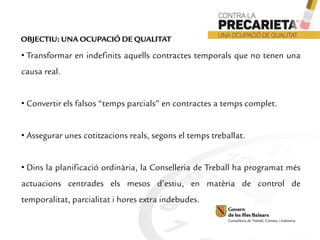 • Transformar en indefinits aquells contractes temporals que no tenen una
causa real.
• Convertir els falsos “temps parcials” en contractes a temps complet.
• Assegurar unes cotitzacions reals, segons el temps treballat.
• Dins la planificació ordinària, la Conselleria de Treball ha programat més
actuacions centrades els mesos d’estiu, en matèria de control de
temporalitat, parcialitat i hores extra indebudes.
OBJECTIU: UNA OCUPACIÓ DE QUALITAT
 