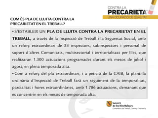 • S’ESTABLEIX UN PLA DE LLUITA CONTRA LA PRECARIETAT EN EL
TREBALL, a través de la Inspecció de Treball i la Seguretat Social, amb
un reforç extraordinari de 33 inspectors, subinspectors i personal de
suport d’altres Comunitats, multisectorial i territorialitzat per Illes, que
realitzaran 1.300 actuacions programades durant els mesos de juliol i
agost, en plena temporada alta.
• Com a reforç del pla extraordinari, i a petició de la CAIB, la plantilla
ordinària d’Inspecció de Treball farà un seguiment de la temporalitat,
parcialitat i hores extraordinàries, amb 1.786 actuacions, demanant que
es concentrin en els mesos de temporada alta.
COM ÉS PLA DE LLUITA CONTRA LA
PRECARIETAT EN EL TREBALL?
 