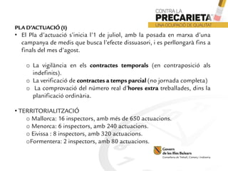 PLA D’ACTUACIÓ (I)
• El Pla d’actuació s’inicia l’1 de juliol, amb la posada en marxa d’una
campanya de medis que busca l’efecte dissuasori, i es perllongarà fins a
finals del mes d’agost.
o La vigilància en els contractes temporals (en contraposició als
indefinits).
o La verificació de contractes a temps parcial (no jornada completa)
o La comprovació del número real d’hores extra treballades, dins la
planificació ordinària.
• TERRITORIALITZACIÓ
o Mallorca: 16 inspectors, amb més de 650 actuacions.
o Menorca: 6 inspectors, amb 240 actuacions.
o Eivissa : 8 inspectors, amb 320 actuacions.
oFormentera: 2 inspectors, amb 80 actuacions.
 