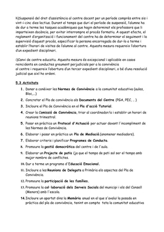 h)Suspensió del dret d’assistència al centre docent per un període comprès entre sis i
vint-i-cinc dies lectius. Durant el temps que duri el període de suspensió, l’alumne ha
de dur a terme les tasques acadèmiques que hagin determinat els professors que li
imparteixen docència, per evitar interrompre el procés formatiu. A aquest efecte, el
reglament d’organització i funcionament del centre ha de determinar el seguiment i la
supervisió d’aquest procés, especificar la persona encarregada de dur-lo a terme i
establir l’horari de visites de l’alumne al centre. Aquesta mesura requereix l’obertura
d’un expedient disciplinari.
i)Canvi de centre educatiu. Aquesta mesura és excepcional i aplicable en casos
reincidents en conductes greument perjudicials per a la convivència
al centre i requereix l’obertura d’un tercer expedient disciplinari, o bé d’una resolució
judicial que així ho ordeni.
5.3 Activitats
1. Donar a conèixer les Normes de Convivència a la comunitat educativa (aules,
Bloc,...)
2. Concretar el Pla de convivència als Documents del Centre (PGA, PEC, .. )
3. Incloure el Pla de Convivència en el Pla d'acció Tutorial.
4. Crear la Comissió de Convivència, triar al coordinador/a i establir un horari de
reunions trimestral.
5. Posar en pràctica un Protocol d'Actuació per actuar davant l'incompliment de
les Normes de Convivència.
6. Elaborar i posar en pràctica un Pla de Mediació.(anomenar mediadors).
7. Elaborar criteris i planificar Programes de Conducta.
8. Promoure la gestió democràtica del centre i de l'aula.
9. Elaborar un Projecte de patis (ja que el temps de pati sol ser el temps amb
major nombre de conflictes.
10. Dur a terme un programa d'Educació Emocional.
11. Incloure a les Reunions de Delegats a Primària els aspectes del Pla de
Convivència.
12. Promoure la participació de les famílies.
13. Promoure la col·laboració dels Serveis Socials del municipi i els del Consell
(Menors) amb l'escola.
14.Incloure un apartat dins la Memòria anual en el que s'avaluï la posada en
pràctica del pla de convivència, tenint en compte tota la comunitat educativa
 