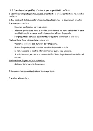 6.2 Procediments específics d'actuació per la gestió del conflicte.
1. Identificar els protagonistes, causes, el context i el procés context que ha seguit el
conflicte.
2. Ser conscient de les característiques dels protagonistes i el seu moment evolutiu.
3. Afrontar el conflicte.
• Intentar que les dues parts es calmin.
• Afavorir que les dues parts s'escoltin. Facilitar que les parts verbalitzin la seva
versió del conflicte, sense insults i respectant el torn de paraula.
• Fer preguntes o demanar aclariments per ajudar a identificar el conflicte.
Si el conflicte és de mitjana/baixa intensitat:
• Valorar el conflicte des d’un punt de vista positiu.
• Animar les parts perquè proposin solucions i concretin acords.
• Si no hi ha acord el mestre intervé intentant que hi hagi un acord.
• Si no hi ha acord, es concreta una mediació a l'hora de pati amb el mediador del
centre.
Si el conflicte és greu o d'alta intensitat:
• Aplicació de la bateria de mesures.
4. Comunicar les conseqüències (positives-negatives).
5. Avaluar els resultats.
 