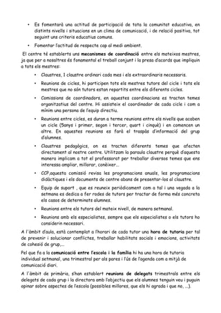 • Es fomentarà una actitud de participació de tota la comunitat educativa, en
distints nivells i situacions en un clima de comunicació, i de relació positiva, tot
seguint uns criteris educatius comuns.
• Fomentar l’actitud de respecte cap al medi ambient.
El centre té establerts uns mecanismes de coordinació entre els mateixos mestres,
ja que per a nosaltres és fonamental el treball conjunt i la presa d’acords que impliquin
a tots els mestres:
• Claustres, 1 claustre ordinari cada mes i els extraordinaris necessaris.
• Reunions de cicles, hi participen tots els mestres tutors del cicle i tots els
mestres que no són tutors estan repartits entre els diferents cicles.
• Comissions de coordinadors, en aquestes coordinacions es tracten temes
organitzatius del centre. Hi assisteix el coordinador de cada cicle i com a
mínim una persona de l’equip directiu.
• Reunions entre cicles, es duran a terme reunions entre els nivells que acaben
un cicle (5anys i primer, segon i tercer, quart i cinquè) i en comencen un
altre. En aquestes reunions es farà el traspàs d’informació del grup
d’alumnes.
• Claustres pedagògics, on es tracten diferents temes que afecten
directament al nostre centre. Utilitzam la paraula claustre perquè d’aquesta
manera implicam a tot el professorat per treballar diversos temes que ens
interessa ampliar, millorar, conèixer...
• CCP,aquesta comissió revisa les programacions anuals, les programacions
didàctiques i els documents de centre abans de presentar-los al claustre.
• Equip de suport , que es reuneix periòdicament com a tal i una vegada a la
setmana es dedica a fer rodes de tutors per tractar de forma més concreta
els casos de determinats alumnes.
• Reunions entre els tutors del mateix nivell, de manera setmanal.
• Reunions amb els especialistes, sempre que els especialistes o els tutors ho
considerin necessari.
A l'àmbit d’aula, està contemplat a l’horari de cada tutor una hora de tutoria per tal
de prevenir i solucionar conflictes, treballar habilitats socials i emocions, activitats
de cohesió de grup,...
Pel que fa a la comunicació entre l’escola i la família hi ha una hora de tutoria
individual setmanal, una trimestral per als pares i l’ús de l’agenda com a mitjà de
comunicació diari.
A l'àmbit de primària, s’han establert reunions de delegats trimestrals entre els
delegats de cada grup i la directora amb l’objectiu que els alumnes tenguin veu i puguin
opinar sobre aspectes de l’escola (possibles millores, que els hi agrada i que no, ...).
 