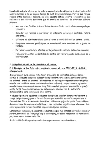 La relació amb els altres sectors de la comunitat educativa o de les institucions del
nostre municipi o illa es duen a terme de molt diverses maneres. Per tal que hi hagi
relació entre l’entorn i l’escola, cal que aquesta estigui oberta i receptiva al que
succeeix al seu entorn, facilitant que hi entrin les famílies i la diversitat cultural
propera:
• Mostrar a les famílies la tasca duta a terme a l’aula, com a mínim una vegada per
trimestre.
• Convidar les famílies a participar en diferents activitats: sortides, tallers,
ambients...
• Difondre les activitats que es duen a terme a través del bloc de centre i d’aula.
• Programar reunions periòdiques de coordinació amb membres de la junta de
l’APIMA
• Participar en activitats ofertes per l’ajuntament i entitats del nostre municipi.
• Fomentar i facilitar les sortides del centre per visitar i gaudir dels espais de la
nostra ciutat.
2. Diagnòstic actual de la convivència al centre.
2.1 Tipologia de les faltes de convivència durant el curs 2012-2013. Anàlisi i
interpretació.
Durant aquest curs escolar hi ha hagut situacions de conflictes, entesos com a
actitud o conducta que pugui suposar un impediment per a la bona convivència entre
els alumnes i entre els alumnes i els mestres. Hi ha hagut comportaments disruptius
(conducta o conflicte sense una intencionalitat violenta), comportaments agressius
(conducta que amb ànim de causar dany físic o verbal que genera un conflicte greu) i
petits furts. Aquestes situacions de determinats alumnes han dificultat i/o
distorsionat la bona convivència en el centre.
A educació primària aquestes conductes disruptives es solen donar principalment al
temps del pati quan juguen a futbol. Encara que, també hi ha conflictes puntuals a
l’hora de fer fila; a les entrades i sortides i a l’hora de pujar del pati a l’aula, a l’hora
d’ambients que és un moment més lliure,... Les conductes negatives que s’ha donat han
estat agressions verbals (insults), empentes i algunes baralles.
Generalment les causes d’aquestes conductes són per mal entesos entre ells, no saber
perdre, sentiment de “venjança” cap a un company, no saber respectar les normes del
joc, voler ser el primer en la fila,...
A educació infantil aquestes conductes no passen amb tanta freqüència.
 