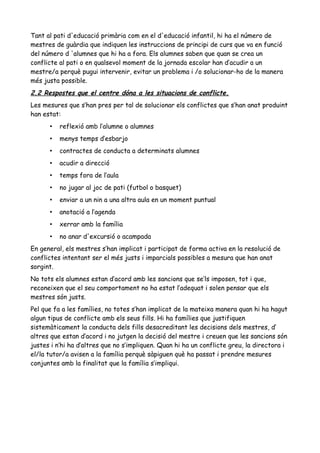 Tant al pati d'educació primària com en el d'educació infantil, hi ha el número de
mestres de guàrdia que indiquen les instruccions de principi de curs que va en funció
del número d 'alumnes que hi ha a fora. Els alumnes saben que quan se crea un
conflicte al pati o en qualsevol moment de la jornada escolar han d’acudir a un
mestre/a perquè pugui intervenir, evitar un problema i /o solucionar-ho de la manera
més justa possible.
2.2 Respostes que el centre dóna a les situacions de conflicte.
Les mesures que s’han pres per tal de solucionar els conflictes que s’han anat produint
han estat:
• reflexió amb l’alumne o alumnes
• menys temps d’esbarjo
• contractes de conducta a determinats alumnes
• acudir a direcció
• temps fora de l’aula
• no jugar al joc de pati (futbol o basquet)
• enviar a un nin a una altra aula en un moment puntual
• anotació a l’agenda
• xerrar amb la família
• no anar d'excursió o acampada
En general, els mestres s’han implicat i participat de forma activa en la resolució de
conflictes intentant ser el més justs i imparcials possibles a mesura que han anat
sorgint.
No tots els alumnes estan d’acord amb les sancions que se’ls imposen, tot i que,
reconeixen que el seu comportament no ha estat l’adequat i solen pensar que els
mestres són justs.
Pel que fa a les famílies, no totes s’han implicat de la mateixa manera quan hi ha hagut
algun tipus de conflicte amb els seus fills. Hi ha famílies que justifiquen
sistemàticament la conducta dels fills desacreditant les decisions dels mestres, d’
altres que estan d’acord i no jutgen la decisió del mestre i creuen que les sancions són
justes i n’hi ha d’altres que no s’impliquen. Quan hi ha un conflicte greu, la directora i
el/la tutor/a avisen a la família perquè sàpiguen què ha passat i prendre mesures
conjuntes amb la finalitat que la família s’impliqui.
 