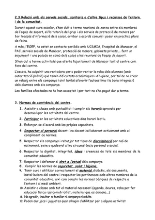 2.3 Relació amb els serveis socials, sanitaris o d’altre tipus i recursos de l’entorn
i de la comunitat.
Durant aquest curs escolar, s’han duit a terme reunions de xarxa entre els membres
de l’equip de suport, el/la tutor/a del grup i els serveis de protecció de menors per
fer traspàs d’informació dels casos, arribar a acords comuns i posar en practica plans
de feina.
A més, l’EOEP, ha estat en contacte periòdic amb UCSMIA, l’hospital de Manacor, el
PAC, serveis socials de Manacor, protecció de menors, gabinets privats,… fent un
seguiment i una posada en comú dels casos a les reunions de l’equip de suport.
S’han dut a terme activitats que oferta l’ajuntament de Manacor tant al centre com
fora del centre.
L’escola, ha adquirit una rentadora per a poder rentar la roba dels alumnes (amb
autorització prèvia) que tenen dificultats econòmiques i d’higiene, per tal de no crear
un rebuig entre els companys i així també afavorir l’autoestima i la bona integració
dels alumnes amb els companys.
Les famílies afectades no ho han acceptat i per tant no s’ha pogut dur a terme.
3. Normes de convivència del centre.
1. Assistir a classe amb puntualitat i complir els horaris aprovats per
desenvolupar les activitats del centre.
2. Participar en les activitats educatives dins horari lectiu.
3. Esforçar-se d'acord amb les pròpies capacitats.
4. Respectar al personal docent i no docent col·laborant activament amb el
compliment de normes.
5. Respectar els companys i rebutjar tot tipus de discriminació per raó de
naixement, sexe o qualsevol altra circumstància personal o social.
6. Respectar la dignitat, integritat, idees i creences de tots els membres de la
comunitat educativa.
7. Respectar i defensar el dret a l’estudi dels companys.
8. Complir les normes de seguretat, salut i higiene.
9. Tenir cura i utilitzar correctament el material didàctic, els documents,
instal·lacions del centre i respectar les pertinences dels altres membres de la
comunitat educativa, així com complir les normes bàsiques de respecte a
l’entorn i al medi ambient.
10. Assistir a classe amb tot el material necessari (agenda, deures, roba per fer
educació física i psicomotricitat, material que es demana...)
11. No agredir, insultar ni humiliar ni companys ni adults.
12. Poden dur jocs i juguetes quan s’hagin d’utilitzar per a alguna activitat
 