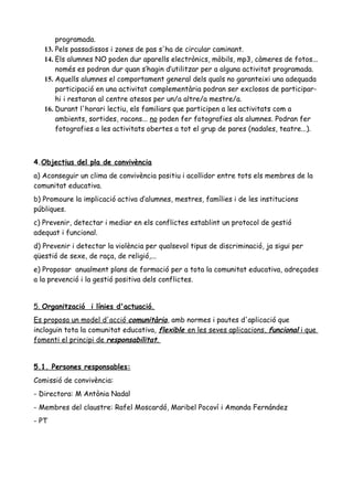 programada.
13. Pels passadissos i zones de pas s'ha de circular caminant.
14. Els alumnes NO poden dur aparells electrònics, mòbils, mp3, càmeres de fotos...
només es podran dur quan s’hagin d’utilitzar per a alguna activitat programada.
15. Aquells alumnes el comportament general dels quals no garanteixi una adequada
participació en una activitat complementària podran ser exclosos de participar-
hi i restaran al centre atesos per un/a altre/a mestre/a.
16. Durant l'horari lectiu, els familiars que participen a les activitats com a
ambients, sortides, racons... no poden fer fotografies als alumnes. Podran fer
fotografies a les activitats obertes a tot el grup de pares (nadales, teatre...).
4.Objectius del pla de convivència
a) Aconseguir un clima de convivència positiu i acollidor entre tots els membres de la
comunitat educativa.
b) Promoure la implicació activa d’alumnes, mestres, famílies i de les institucions
públiques.
c) Prevenir, detectar i mediar en els conflictes establint un protocol de gestió
adequat i funcional.
d) Prevenir i detectar la violència per qualsevol tipus de discriminació, ja sigui per
qüestió de sexe, de raça, de religió,...
e) Proposar anualment plans de formació per a tota la comunitat educativa, adreçades
a la prevenció i la gestió positiva dels conflictes.
5. Organització i línies d'actuació.
Es proposa un model d'acció comunitària, amb normes i pautes d'aplicació que
incloguin tota la comunitat educativa, flexible en les seves aplicacions, funcional i que
fomenti el principi de responsabilitat.
5.1. Persones responsables:
Comissió de convivència:
- Directora: M Antònia Nadal
- Membres del claustre: Rafel Moscardó, Maribel Pocoví i Amanda Fernández
- PT
 