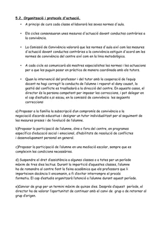 5.2. Organització i protocols d'actuació.
• A principi de curs cada classe el·laborarà les seves normes d'aula.
• Els cicles consensuaran unes mesures d'actuació davant conductes contràries a
la convivència.
• La Comissió de Convivència valorarà que les normes d'aula així com les mesures
d'actuació davant conductes contràries a la convivència estiguin d'acord am les
normes de convivència del centre així com en la linia metodològica.
• A cada cicle es comunicarà als mestres especialistes les normes i les actuacions
per a que les puguin posar en pràctica de manera coordinada amb els tutors.
• Quan la intervenció del professor i del tutor amb la cooperació de l’equip
docent no hagi corregit la conducta de l’alumne i reparat el dany causat, la
gestió del conflicte es traslladarà a la direcció del centre. En aquests casos, el
director és la persona competent per imposar les correccions, i pot delegar en
el cap d’estudis o,si escau, en la comissió de convivència les següents
correccions:
a) Proposar a la família la subscripció d’un compromís de convivència o la
negociació d’acords educatius i designar un tutor individualitzat per al seguiment de
les mesures preses i de l’evolució de l’alumne.
b)Proposar la participació de l’alumne, dins o fora del centre, en programes
específics d’educació social i emocional, d’habilitats de resolució de conflictes
i desenvolupament personal en general.
c)Proposar la participació de l’alumne en una mediació escolar, sempre que es
compleixin les condicions necessàries.
d) Suspendre el dret d’assistència a algunes classes o a totes per un període
màxim de tres dies lectius. Durant la impartició d’aquestes classes, l’alumne
ha de romandre al centre fent la feina acadèmica que els professors que li
imparteixen docència li encomanin, a fi d’evitar interrompre el procés
formatiu. El cap d’estudis organitzarà l’atenció a l’alumne durant aquest període.
e)Canviar de grup per un termini màxim de quinze dies. Després d’aquest període, el
director ha de valorar l’oportunitat de continuar amb el canvi de grup o de retornar al
grup d’origen.
 