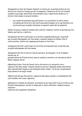 d)Suspendre el dret de l’alumne d’assistir al centre per un període màxim de cinc
dies lectius. Durant el temps que duri la suspensió, l’alumne ha de fer els treballs
acadèmics que hagin determinat els professors que li imparteixen docència a fi
d’evitar interrompre el procés formatiu.
• Les conductes greument perjudicials per a la convivència al centre seran
corregides pel director/a del centre,que podrà delegar en el cap d’estudis. Les
correccions que es poden interposar en aquests casos són les següents:
a)Canvi de grup o classe de l’alumne amb caràcter temporal, durant un període que s’es
tableixi pel centre, o definitiu.
b)Suspensió del dret a participar en activitats complementàries per un període
que no podrà sobrepassar els tres mesos. L’alumnat sempre ha d’ésser atès al
centre escolar, mentre els companys participen en l’activitat.
c)Suspensió del dret a participar en activitats extraescolars per un període que
no podrà sobrepassar els tres mesos.
d)Suspensió del dret al servei d'escola matinera, de menjador i/o de transport
escolar per un
període màxim de 15 dies lectius, quan la conducta contrària a la convivència afecti
làmbit d’aquest servei.
e)Realització dins i fora de l’horari lectiu d’un servei a la comunitat com a
reparació del dany causat. Aquesta mesura no pot ser imposada sense autorització
dels representants legals en cas d’alumnat menor d’edat, i ha de ser acceptada pel
propi alumne si és major d’edat.
f)Restitució del que s’ha sostret, reparació dels danys causats o rescabalament del
cost econòmic de la seva reparació.
g)Imposició a l’alumne de mantenir-se allunyat de qui hagi estat la seva víctima en una
situació d’assetjament, durant el temps que el centre determini. Aquesta mesura
requereix
l’obertura d’un expedient disciplinari.
 