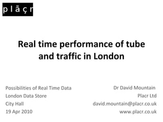 Real time performance of tube and traffic in London Dr David Mountain  Placr Ltd [email_address] www.placr.co.uk Possibilities of Real Time Data London Data Store City Hall 19 Apr 2010 
