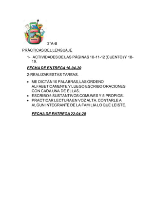 3°A-B
PRÁCTICAS DEL LENGUAJE
1- ACTIVIDADES DE LAS PÁGINAS 10-11-12 (CUENTO)Y 18-
19.
FECHA DE ENTREGA 16-04-20
2-REALIZAR ESTAS TAREAS.
 ME DICTAN10 PALABRAS,LAS ORDENO
ALFABETICAMENTE Y LUEGO ESCRIBO ORACIONES
CON CADA UNA DE ELLAS.
 ESCRIBO5 SUSTANTIVOS COMUNES Y 5 PROPIOS.
 PRACTICAR LECTURAEN VOZ ALTA.CONTARLE A
ALGUN INTEGRANTE DE LA FAMILIA LO QUE LEISTE.
FECHA DE ENTREGA 22-04-20
 