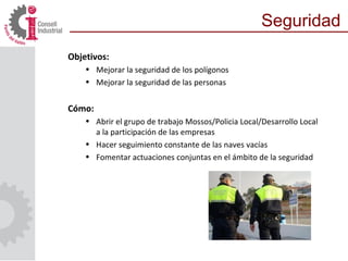 Objetivos:
• Mejorar la seguridad de los polígonos
• Mejorar la seguridad de las personas
Cómo:
• Abrir el grupo de trabajo Mossos/Policia Local/Desarrollo Local
a la participación de las empresas
• Hacer seguimiento constante de las naves vacías
• Fomentar actuaciones conjuntas en el ámbito de la seguridad
Seguridad
 