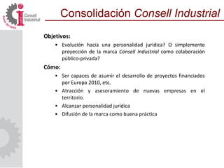 Objetivos:
• Evolución hacia una personalidad jurídica? O simplemente
proyección de la marca Consell Industrial como colaboración
público-privada?
Cómo:
• Ser capaces de asumir el desarrollo de proyectos financiados
por Europa 2010, etc.
• Atracción y asesoramiento de nuevas empresas en el
territorio.
• Alcanzar personalidad jurídica
• Difusión de la marca como buena práctica
Consolidación Consell Industrial
 