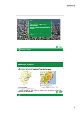 19/09/2011




                         Pla d’acció de l’aglomeració
                         Barcelonès I
                         Millora i recuperació de la qualitat
                         acústica


                         Dept. Reducció i Control de la Contaminació Acústica
                         Maig 2011




L’aglomeració Barcelonès I


L’aglomeració del Barcelonès I, és d’àmbit supramunicipal,
està constituïda pels municipis de Barcelona i Sant Adrià de Besòs.




                                                   Mapa estratègic de soroll
                                                   Aprovació DOGC 5407, 25 juny 2009
Superfície: 104Km2
Població (2007): 1.650.000 habitants
2 municipis desiguals en quant a extensió i població però comparteixen moltes de les
infraestructures metropolitanes



                                                                                       2




                                                                                                   1
 