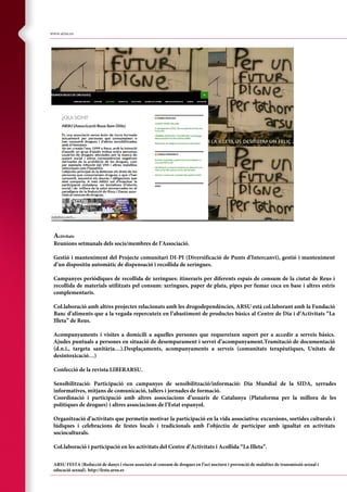 cocaine guidance 22/10/2004 11:20 am Page 20
Composite
C M Y CM MY CY CMY K
www.arsu.es
Activitats
Reunions setmanals dels socis/membres de l’Associació.
Gestió i manteniment del Projecte comunitari DI-PI (Diversificació de Punts d’Intercanvi), gestió i manteniment
d’un dispositiu automàtic de dispensació i recollida de xeringues.
Campanyes periòdiques de recollida de xeringues: itineraris per diferents espais de consum de la ciutat de Reus i
recollida de materials utilitzats pel consum: xeringues, paper de plata, pipes per fumar coca en base i altres estris
complementaris.
Col.laboració amb altres projectes relacionats amb les drogodependències, ARSU està col.laborant amb la Fundació
Banc d’aliments que a la vegada repercuteix en l’abastiment de productes bàsics al Centre de Dia i d’Activitats “La
Illeta” de Reus.
Acompanyaments i visites a domicili a aquelles persones que requereixen suport per a accedir a serveis bàsics.
Ajudes puntuals a persones en situació de desemparament i servei d’acompanyament.Tramitació de documentació
(d.n.i., targeta sanitària…).Desplaçaments, acompanyaments a serveis (comunitats terapèutiques, Unitats de
desintoxicació…)
Confecció de la revista LIBERARSU.
Sensibilització: Participació en campanyes de sensibilització/informació: Dia Mundial de la SIDA, xerrades
informatives, mitjans de comunicació, tallers i jornades de formació.
Coordinació i participació amb altres associacions d’usuaris de Catalunya (Plataforma per la millora de les
polítiques de drogues) i altres associacions de l’Estat espanyol.
Organització d’activitats que permetin motivar la participació en la vida associativa: excursions, sortides culturals i
lúdiques i celebracions de festes locals i tradicionals amb l’objectiu de participar amb igualtat en activitats
socioculturals.
Col.laboració i participació en les activitats del Centre d’Activitats i Acollida “La Illeta”.
ARSU FESTA (Reducció de danys i riscos associats al consum de drogues en l’oci nocturn i prevenció de malalties de transmissió sexual i
educació sexual). http://festa.arsu.es
 