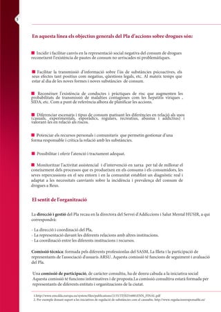 cocaine guidance 22/10/2004 11:20 am Page 17
Composite
C M Y CM MY CY CMY K
e and
ol
It is their choice to be out of control.
Encourage a return to services if they feel they are
becoming out of control.
Get people to take responsibility for their own drug use.
Accept that drug users tend to use drugs and
will not/cannot stop just because you tell them to.
Get users to set themselves rules and stick to them.
Put off the first pipe of the day.
Eat before using.
Remind users that dealers make money when
users lose control.
Suggest they buy their drugs (score) all in one go so
they don’t have to go back to the dealer.
Have a ceiling on the money spent on a session,
and don’t carry a cash card.
Don’t keep all money in the house. Could ask a
trustworthy friend to look after it for a few days or
post money to yourself.
Coming down/ending a session:
I Discuss how to manage a session, such as always
plan the session and do it in a quiet setting with people
they feel comfortable with.
I Space out the drug and use less.
I Explain the use of relaxation techniques, exercises,
herbal teas and essential oils to wind down a session.
I Some people find cannabis helps with the come-down,
but explain some are made paranoid.
I Explain that if they use downers, such as diazepam
or heroin they all need some time to work.
I Diazepam should be taken at least 30 minutes
before last pipe.
I Explain that alcohol can be dangerous.
I Explain that even the worst ‘comedown/crash’ will be
over in 45 to 60 minutes. Once through that period,
things will feel much better.
I Recommend eating as this may help the user to feel
better after a binge.
I Again, reinforce the risks of overdose.
I Try to leave the area where the episode has taken
place, visit family or friends.
Appendix 4 24
En aquesta línea els objectius generals del Pla d’accions sobre drogues són:
I Incidir i facilitar canvis en la representació social negativa del consum de drogues
reconeixent l’existència de pautes de consum no arriscades ni problemàtiques.
El sentit de l'organització
I Facilitar la transmissió d’informació sobre l’ús de substàncies psicoactives, els
seus efectes tant positius com negatius, qüestions legals, etc. Al mateix temps que
estar al dia de les noves formes i noves substàncies de consum.
I Reconèixer l’existència de conductes i pràctiques de risc que augmenten les
probabilitats de transmissió de malalties contagioses com les hepatitis víriques ,
SIDA, etc. Com a punt de referència alhora de planificar les accions.
I Diferenciar escenaris i tipus de consum matisant les diferències en relació als usos
(casuals, experimentals, esporàdics, regulars, recreatius, abusius i addictius) i
valorant-les en relació als riscos.
1.http://www.emcdda.europa.eu/system/files/publications/2155/TDXD16001ENN_FINAL.pdf
2. Per exemple donant suport a les iniciatives de regulació de substàncies com el cannabis. http://www.regulacionresponsable.es/
La direcció i gestió del Pla recau en la directora del Servei d'Addiccions i Salut Mental HUSJR, a qui
correspondrà:
- La direcció i coordinació del Pla,
- La representació davant les diferents relacions amb altres institucions.
- La coordinació entre les diferents institucions i recursos.
Comissió tècnica: formada pels diferents professionlas del SASM, La Illeta i la participació de
representants de l'associació d'usuaris ARSU. Aquesta comissió té funcions de seguiment i avaluació
del Pla.
Una comissió de participació, de caràcter consultiu, ha de donra cabuda a la iniciativa social
Aquesta comissió té funcions informatives i de proposta.La comissió consultiva estarà formada per
representants de diferents entitats i organitzacions de la ciutat.
I Potenciar els recursos personals i comunitaris que permetin gestionar d’una
forma responsable i crítica la relació amb les substàncies.
I Possibilitar i oferir l’atenció i tractament adequat.
I Monitoritzar l’activitat assistencial i d’intervenció en xarxa per tal de millorar el
coneixement dels processos que es produeixen en els consums i els consumidors, les
seves repercussions en el seu entorn i en la comunitat establint un diagnòstic real i
adaptat a les necessitats canviants sobre la incidència i prevalença del consum de
drogues a Reus.
3
 