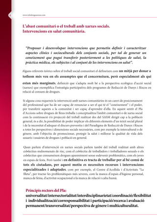 Composite
www.infodroguesreus.com4
Principis rectors del Pla:
universalitat/intersectorialitat/interdisciplinarietat/coordinació/flexibilitat
i individualització/corresponsaibilitat i participació/recerca i avaluació
permanent/transversalitat/perspectiva de gènere i multiculturalitat.
L’abast comunitari o el treball amb xarxes socials.
Intervencions en salut comunitària.
“Proposar i desenvolupar intervencions que permetin definir i caracteritzar
aspectes clínics i socioculturals dels conjunts socials, per tal de generar un
coneixement que pugui transferir posteriorment a les polítiques de salut, la
pràctica mèdica, els subjectes i al conjunt de les intervencions en salut”.
Alguns referents teòrics sobre el treball social comunitari el defineixen com un mitjà per donar a
tothom més veu en els assumptes que el concerneixen, però especialment als qui
estan més marginats, definició que s’adapta molt bé a la perspectiva ecològica d’acció social
(xarxes) que exemplifica l’estratègia participativa dels programes de Reducció de Danys i Riscos en
relació al consum de drogues.
Si alguna cosa requereix la intervenció amb xarxes comunitàries és un canvi de posicionament
del professional que ha de ser capaç de renunciar a ser el qui té el “coneixement” i el poder,
per transferir aquests a la comunitat i ser capaç d’aprendre d’ella. En aquest sentit el Pla
d’Accions sobre drogues de Reus treballa i conceptualitza l’àmbit comunitari o de xarxa social
com la continuació i/o projecció del treball realitzat des del SASM dirigit cap a la població
general, és a dir, la possibilitat de poder implicar els diferents elements d’un teixit social plural
i de la necessitat d’adequar el discurs preventiu i del Paradigma de Reducció de Danys i Riscos
a totes les perspectives i dimensions socials necessàries, com per exemple la intercultural o de
gènere, amb l’objectiu de promocionar, protegir la salut i millorar la qualitat de vida dels
usuaris i usuàries de drogues i població en general.
Quan parlem d’intervenció en xarxes socials parlem també del treball realitzat amb altres
col•lectius malnomenats de risc, com el col•lectiu de treballadors i treballadores sexuals o els
col•lectius que consumeixen drogues aparentment sense esdevenir problemàtics, com els joves
en espais de festa. Però també i en definitiva es tracta de treballar per al bé comú de
tots els ciutadans, per aquest motiu es necessiten recursos i intervencions
especialitzades i adaptades, com per exemple, el Centre d’Acollida i d’Activitats “La
Illeta”, per tractar les problemàtiques més severes, com la manca d’espais d’higiene personal,
manca de feina, d’activitat ocupacional o la manca de relació i caliu humà.
 