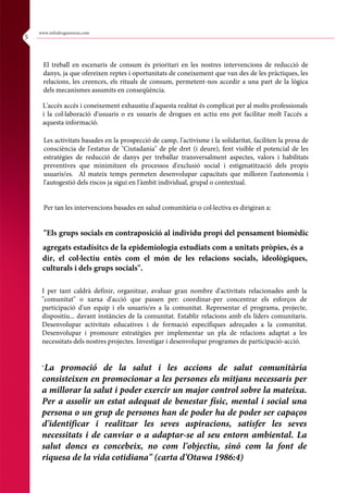 El treball en escenaris de consum és prioritari en les nostres intervencions de reducció de
danys, ja que ofereixen reptes i oportunitats de coneixement que van des de les pràctiques, les
relacions, les creences, els rituals de consum, permetent-nos accedir a una part de la lògica
dels mecanismes assumits en conseqüència.
L'accés accés i coneixement exhaustiu d'aquesta realitat és complicat per al molts professionals
i la col·laboració d'usuaris o ex usuaris de drogues en actiu ens pot facilitar molt l'accés a
aquesta informació.
Les activitats basades en la prospecció de camp, l'activisme i la solidaritat, faciliten la presa de
consciència de l'estatus de "Ciutadania" de ple dret (i deure), fent visible el potencial de les
estratègies de reducció de danys per treballar transversalment aspectes, valors i habilitats
preventives que minimitzen els processos d'exclusió social i estigmatització dels propis
usuaris/es. Al mateix temps permeten desenvolupar capacitats que milloren l'autonomia i
l'autogestió dels riscos ja sigui en l'àmbit individual, grupal o contextual.
Per tan les intervencions basades en salud comunitària o col·lectiva es dirigiran a:
"Els grups socials en contraposició al individu propi del pensament biomèdic
agregats estadísitcs de la epidemiologia estudiats com a unitats pròpies, és a
dir, el col·lectiu entès com el món de les relacions socials, ideològiques,
culturals i dels grups socials".
I per tant caldrà definir, organitzar, avaluar gran nombre d'activitats relacionades amb la
"comunitat" o xarxa d'acció que passen per: coordinar-per concentrar els esforços de
participació d'un equip i els usuaris/es a la comunitat. Representar el programa, projecte,
dispositiu... davant instàncies de la comunitat. Establir relacions amb els líders comunitaris.
Desenvolupar activitats educatives i de formació específiques adreçades a la comunitat.
Desenvolupar i promoure estratègies per implementar un pla de relacions adaptat a les
necessitats dels nostres projectes. Investigar i desenvolupar programes de participació-acció.
"La promoció de la salut i les accions de salut comunitària
consisteixen en promocionar a les persones els mitjans necessaris per
a millorar la salut i poder exercir un major control sobre la mateixa.
Per a assolir un estat adequat de benestar físic, mental i social una
persona o un grup de persones han de poder ha de poder ser capaços
d'identificar i realitzar les seves aspiracions, satisfer les seves
necessitats i de canviar o a adaptar-se al seu entorn ambiental. La
salut doncs es concebeix, no com l'objectiu, sinó com la font de
riquesa de la vida cotidiana" (carta d'Otawa 1986:4)
www.infodroguesreus.com
5
 