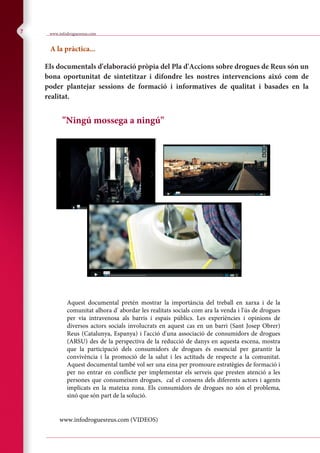 cocaine guidance 22/10/2004 11:20 am Page 19
Composite
C M Y CM MY CY CMY K
7
e.
.
ences.
.uk
Appendix 8 28
"Ningú mossega a ningú"
Els documentals d'elaboració pròpia del Pla d'Accions sobre drogues de Reus són un
bona oportunitat de sintetitzar i difondre les nostres intervencions aixó com de
poder plantejar sessions de formació i informatives de qualitat i basades en la
realitat.
www.infodroguesreus.com
A la pràctica...
Aquest documental pretén mostrar la importància del treball en xarxa i de la
comunitat alhora d' abordar les realitats socials com ara la venda i l'ús de drogues
per via intravenosa als barris i espais públics. Les experiències i opinions de
diversos actors socials involucrats en aquest cas en un barri (Sant Josep Obrer)
Reus (Catalunya, Espanya) i l'acció d'una associació de consumidors de drogues
(ARSU) des de la perspectiva de la reducció de danys en aquesta escena, mostra
que la participació dels consumidors de drogues és essencial per garantir la
convivència i la promoció de la salut i les actituds de respecte a la comunitat.
Aquest documental també vol ser una eina per promoure estratègies de formació i
per no entrar en conflicte per implementar els serveis que presten atenció a les
persones que consumeixen drogues, cal el consens dels diferents actors i agents
implicats en la mateixa zona. Els consumidors de drogues no són el problema,
sinó que són part de la solució.
www.infodroguesreus.com (VIDEOS)
 