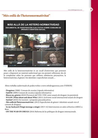 C M Y CM MY CY CMY K
www.infodroguesreus.com 28
"Més enllà de l'heteronormativitat"
Més enllà de la heteronormativitat és un recull d'entrevistes que pretenen
posar a disposició un material audiovisual que ens permeti reflexionar des de
la complexitat sobre les persones que utilitzen substàncies psicoactives, la
heterormativitat, el gènere i les identitats i especificitats sexuals ...
Altres treballas audiovisuals els podeu trobar a www.infodroguesreus.com (VIDEOS)
- Drugstore (2008) Consum de cocaína (càpsula informativa)
- Satèl·lit (2009) Consum de cocaína (càpsula informativa)
- Riscos no, gràcies (2010) Prevenció del VIH i VHC entre usuaris de drogues via parenteral.
- WAAW (What about and about Who) (2011) Activisme social internacional usuaris de drogues
- Sortim? (2010) Oci nocturn i propostes psicoeducatives.
- Més enllà de l'heteronormativitat. (2012) Especificitats de gènere i identitats sexuals vers el
consum de drogues)
- In my backyard (Ningú mossega a ningú) (2013-14) Intervencions en salut col·lectiva (ARSU) a
Reus
- ON THE WAR ON DRUGS (2016) Reforma de les polítiques de drogues internacionals.
 