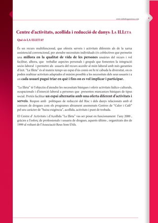 Centre d'activitats, acollida i reducció de danys: LA ILLETA
Què és LA ILLETA?
És un recurs multifuncional, que ofereix serveis i activitats diferents als de la xarxa
assistencial convencional, per atendre necessitats individuals i/o col•lectives que permetin
una millora en la qualitat de vida de les persones usuàries del recurs i vol
facilitar, alhora, que treballar aspectes personals i grupals que fomenten la integració
socio-laboral i permetre als usuaris del recurs accedir al món laboral amb més garanties
d’èxit. “La Illeta” és al mateix temps un espai d’ús comú on hi té cabuda la diversitat, on es
poden realitzar activitats adaptades el màxim possible a les necessitats dels seus usuaris i a
on cada usuari pugui triar en què i fins on es vol implicar i participar.
“La Illeta” té l’objectiu d’atendre les necessitats bàsiques i oferir activitats lúdico-culturals,
ocupacionals i d’inserció laboral a persones que presenten mancances bàsiques de tipus
social. Pretén facilitar un espai alternatiu amb una oferta diferent d’activitats i
serveis. Respon amb polítiques de reducció del Risc i dels danys relacionats amb el
consum de drogues com els programes altrament anomenats Centres de “Calor i Cafè”
pel seu caràcter de “baixa exigència”, acollida, activitats i punt de trobada.
El Centre d’ Activitats i d’Acollida “La Illeta” vas ser posat en funcionament l’any 2000 ,
gràcies a l’esforç de professionals i usuaris de drogues, aquests últims , organitzats des de
1999 al voltant de l’Associació Reus Som Útils.
www.infodroguesreus.com 4
 