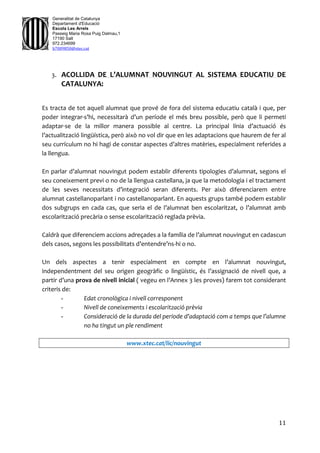 11
Generalitat de Catalunya
Departament d'Educació
Escola Les Arrels
Passeig Maria Rosa Puig Dalmau,1
17190 Salt
972.234699
b7009850@xtec.cat
3. ACOLLIDA DE L’ALUMNAT NOUVINGUT AL SISTEMA EDUCATIU DE
CATALUNYA:
Es tracta de tot aquell alumnat que prové de fora del sistema educatiu català i que, per
poder integrar-s’hi, necessitarà d’un període el més breu possible, però que li permeti
adaptar-se de la millor manera possible al centre. La principal línia d’actuació és
l’actualització lingüística, però això no vol dir que en les adaptacions que haurem de fer al
seu currículum no hi hagi de constar aspectes d’altres matèries, especialment referides a
la llengua.
En parlar d’alumnat nouvingut podem establir diferents tipologies d’alumnat, segons el
seu coneixement previ o no de la llengua castellana, ja que la metodologia i el tractament
de les seves necessitats d’integració seran diferents. Per això diferenciarem entre
alumnat castellanoparlant i no castellanoparlant. En aquests grups també podem establir
dos subgrups en cada cas, que seria el de l’alumnat ben escolaritzat, o l’alumnat amb
escolarització precària o sense escolarització reglada prèvia.
Caldrà que diferenciem accions adreçades a la família de l’alumnat nouvingut en cadascun
dels casos, segons les possibilitats d’entendre’ns-hi o no.
Un dels aspectes a tenir especialment en compte en l’alumnat nouvingut,
independentment del seu origen geogràfic o lingüístic, és l’assignació de nivell que, a
partir d’una prova de nivell inicial ( vegeu en l’Annex 3 les proves) farem tot considerant
criteris de:
- Edat cronològica i nivell corresponent
- Nivell de coneixements i escolarització prèvia
- Consideració de la durada del període d’adaptació com a temps que l’alumne
no ha tingut un ple rendiment
www.xtec.cat/lic/nouvingut
 
