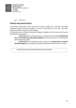 19
Generalitat de Catalunya
Departament d'Educació
Escola Les Arrels
Passeig Maria Rosa Puig Dalmau,1
17190 Salt
972.234699
b7009850@xtec.cat
4.2. ANNEX 2:
PROVES AVALUACIÓ INICIAL
L'instrument d’avaluació forma part de les proves inicials per a alumnat nouvingut
procedent d’altres sistemes educatius. Té com a destinataris tots els nois i les noies
acabats d’arribar al sistema educatiu català.
El model de prova va destinat a alumnat d’orígens múltiples, de 8 a 16 anys, amb el qui no
és possible la comunicació.
. Instruccions per al professorat per a l'avaluació inicial de les competències
de L1 i del coneixement del principi alfabètic de l'alumnat de nova incorporació al
sistema educatiu català.
. Instruccions per al professorat per a la prova de coneixements curriculars
de Matemàtiques per a conèixer les habilitats bàsiques d'alumnes de 6 a 14 anys.
http://xtec.gencat.cat/ca/projectes/alumnatnou/avaluacio/inicial2/
 