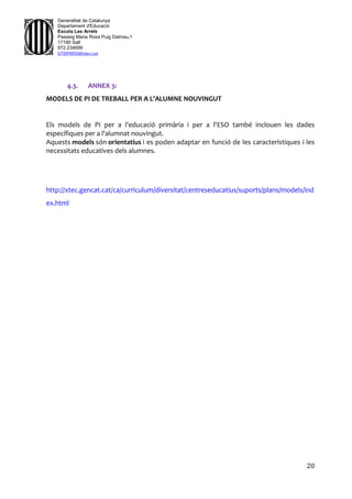 20
Generalitat de Catalunya
Departament d'Educació
Escola Les Arrels
Passeig Maria Rosa Puig Dalmau,1
17190 Salt
972.234699
b7009850@xtec.cat
4.3. ANNEX 3:
MODELS DE PI DE TREBALL PER A L’ALUMNE NOUVINGUT
Els models de PI per a l'educació primària i per a l'ESO també inclouen les dades
específiques per a l'alumnat nouvingut.
Aquests models són orientatius i es poden adaptar en funció de les característiques i les
necessitats educatives dels alumnes.
http://xtec.gencat.cat/ca/curriculum/diversitat/centreseducatius/suports/plans/models/ind
ex.html
 