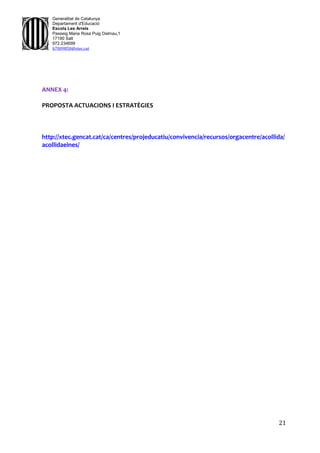 21
Generalitat de Catalunya
Departament d'Educació
Escola Les Arrels
Passeig Maria Rosa Puig Dalmau,1
17190 Salt
972.234699
b7009850@xtec.cat
ANNEX 4:
PROPOSTA ACTUACIONS I ESTRATÈGIES
http://xtec.gencat.cat/ca/centres/projeducatiu/convivencia/recursos/orgacentre/acollida/
acollidaeines/
 