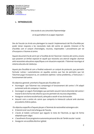 2
Generalitat de Catalunya
Departament d'Educació
Escola Les Arrels
Passeig Maria Rosa Puig Dalmau,1
17190 Salt
972.234699
b7009850@xtec.cat
1. INTRODUCCIÓ:
Una escola és una comunitat d’aprenentatge
en la qual tothom té un paper important.
Des de l’escola Les Arrels ens plantegem la creació i implementació del Pla d’acollida per
poder donar resposta a les necessitats reals del centre en qüestió. Entenem el Pla
d’acollida com el conjunt d'estratègies, recursos, responsables i procediments per tal
d'incorporar a l'alumne al centre.
Aquest document ha de servir per a l’acollida de tot l’alumnat i mestres del centre, encara
que posarem un èmfasi especial en aquell que necessita una atenció singular: alumnat
amb necessitats educatives especifiques o en situacions especials i l’alumnat nouvingut al
sistema educatiu de Catalunya.
Aquest pla d’acollida té com a finalitat esdevenir un conjunt de protocols, que permetin
formular rutines i automatismes en aquelles accions que han de permetre que tot
l’alumnat pugui incorporar-se, en condicions òptimes i sense problemes, a l’estructura i
funcionament del centre.
Els objectius generals prioritaris d’aquest pla d’acollida són:
 Aconseguir que l’alumnat nou comprengui el funcionament del centre i s’hi adapti
juntament amb els companys i mestres.
 Aconseguir un seguit d’estratègies que permetin assumir tota la diversitat del centre i
tractar-la de la forma més efectiva que ens permetin els recursos disponibles.
 Assegurar una bona escolarització, adreçada a assolir el seu èxitescolar.
 Assumir com a centre els canvis que comporta la interacció cultural amb alumnes
procedents d’altres països.
Els objectius específics d’aquest pla per a l’alumnat de nacionalitat estrangera són:
 El domini oral i escrit de la llengua de l’escola.
 L’accés al mateix currículum que segueix la resta de l’alumnat, ja sigui de forma
adaptada quan calgui.
 L’assoliment d’una progressiva autonomia personal dins de l’àmbit escolar i social.
 Assegurar una acollida efectiva i global.
 