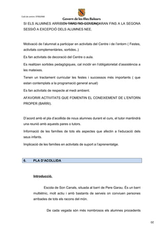 20
Codi de centre: 07002968
SI ELS ALUMNES ARRIBEN TARD NO COMENÇARAN FINS A LA SEGONA
SESSIÓ A EXCEPCIÓ DELS ALUMNES NEE.
Motivació de l’alumnat a participar en activitats del Centre i de l’entorn ( Festes,
activitats complementàries, sortides..)
Es fan activitats de decoració del Centre o aula.
Es realitzen sortides pedagògiques, cal incidir en l’obligatorietat d’assistència a
les mateixes.
Tenen un tractament curricular les festes i successos més importants ( que
estan contemplats a la programació general anual)
Es fan activitats de respecte al medi ambient.
AFAVORIR ACTIVITATS QUE FOMENTIN EL CONEIXEMENT DE L’ENTORN
PROPER (BARRI).
D’acord amb el pla d’acollida de nous alumnes durant el curs, el tutor mantindrà
una reunió amb aquests pares o tutors.
Informació de les famílies de tots els aspectes que afectin a l’educació dels
seus infants.
Implicació de les famílies en activitats de suport a l’aprenentatge.
6. PLA D’ACOLLIDA
Introducció.
Escola de Son Canals, situada al barri de Pere Garau. És un barri
multiètnic, molt actiu i amb bastants de serveis on conviuen persones
arribades de tots els racons del món.
De cada vegada són més nombrosos els alumnes procedents
 