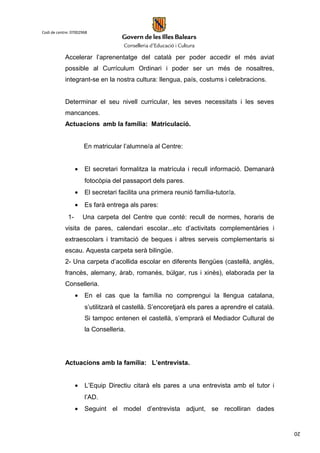 20
Codi de centre: 07002968
Accelerar l’aprenentatge del català per poder accedir el més aviat
possible al Currículum Ordinari i poder ser un més de nosaltres,
integrant-se en la nostra cultura: llengua, país, costums i celebracions.
Determinar el seu nivell curricular, les seves necessitats i les seves
mancances.
Actuacions amb la família: Matriculació.
En matricular l’alumne/a al Centre:
• El secretari formalitza la matrícula i recull informació. Demanarà
fotocòpia del passaport dels pares.
• El secretari facilita una primera reunió família-tutor/a.
• Es farà entrega als pares:
1- Una carpeta del Centre que conté: recull de normes, horaris de
visita de pares, calendari escolar...etc d’activitats complementàries i
extraescolars i tramitació de beques i altres serveis complementaris si
escau. Aquesta carpeta serà bilingüe.
2- Una carpeta d’acollida escolar en diferents llengües (castellà, anglès,
francès, alemany, àrab, romanès, búlgar, rus i xinès), elaborada per la
Conselleria.
• En el cas que la família no comprengui la llengua catalana,
s’utilitzarà el castellà. S’encoretjarà els pares a aprendre el català.
Si tampoc entenen el castellà, s’emprarà el Mediador Cultural de
la Conselleria.
Actuacions amb la família: L’entrevista.
• L’Equip Directiu citarà els pares a una entrevista amb el tutor i
l’AD.
• Seguint el model d’entrevista adjunt, se recolliran dades
 