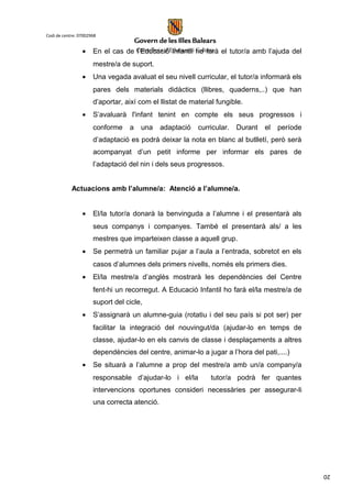 20
Codi de centre: 07002968
• En el cas de l’Educació Infantil ho farà el tutor/a amb l’ajuda del
mestre/a de suport.
• Una vegada avaluat el seu nivell curricular, el tutor/a informarà els
pares dels materials didàctics (llibres, quaderns,..) que han
d’aportar, així com el llistat de material fungible.
• S’avaluarà l'infant tenint en compte els seus progressos i
conforme a una adaptació curricular. Durant el període
d’adaptació es podrà deixar la nota en blanc al butlletí, però serà
acompanyat d’un petit informe per informar els pares de
l’adaptació del nin i dels seus progressos.
Actuacions amb l’alumne/a: Atenció a l’alumne/a.
• El/la tutor/a donarà la benvinguda a l’alumne i el presentarà als
seus companys i companyes. També el presentarà als/ a les
mestres que imparteixen classe a aquell grup.
• Se permetrà un familiar pujar a l’aula a l’entrada, sobretot en els
casos d’alumnes dels primers nivells, només els primers dies.
• El/la mestre/a d’anglès mostrarà les dependències del Centre
fent-hi un recorregut. A Educació Infantil ho farà el/la mestre/a de
suport del cicle,
• S’assignarà un alumne-guia (rotatiu i del seu país si pot ser) per
facilitar la integració del nouvingut/da (ajudar-lo en temps de
classe, ajudar-lo en els canvis de classe i desplaçaments a altres
dependències del centre, animar-lo a jugar a l’hora del pati,....)
• Se situarà a l’alumne a prop del mestre/a amb un/a company/a
responsable d’ajudar-lo i el/la tutor/a podrà fer quantes
intervencions oportunes consideri necessàries per assegurar-li
una correcta atenció.
 