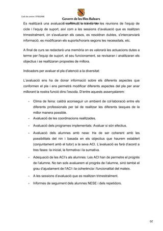 20
Codi de centre: 07002968
Es realitzarà una avaluació contínua, a través de les reunions de l’equip de
cicle i l’equip de suport, així com a les sessions d’avaluació que es realitzen
trimestralment, on s'avaluaran els casos, es resoldran dubtes, s'intercanviarà
informació, es modificaran els suports/horaris segons les necessitats, etc.
A final de curs se redactarà una memòria on es valorarà les actuacions dutes a
terme per l'equip de suport, el seu funcionament, se revisaran i analitzaran els
objectius i se realitzaran propostes de millora.
Indicadors per avaluar el pla d’atenció a la diversitat:
L’avaluació ens ha de donar informació sobre els diferents aspectes que
conformen el pla i ens permetrà modificar diferents aspectes del pla per anar
millorant la nostra funció dins l’escola. D’entre aquests assenyalarem:
- Clima de feina: caldrà aconseguir un ambient de col·laboració entre els
diferents professionals per tal de realitzar les diferents tasques de la
millor manera possible.
- Avaluació de les coordinacions realitzades.
- Avaluació dels programes implementats: Avaluar si són efectius.
- Avaluació dels alumnes amb nese: Ha de ser coherent amb les
possibilitats del nin i basada en els objectius que haurem establert
(conjuntament amb el tutor) a la seva ACI. L’avaluació es farà d’acord a
tres fases: la inicial, la formativa i la sumativa.
- Adequació de les ACI’s als alumnes: Les ACI han de permetre el progrés
de l’alumne. No tan sols avaluarem el progrés de l’alumne, sinó també el
grau d‘ajustament de l’ACI i la coherència i funcionalitat del mateix.
- A les sessions d’avaluació que es realitzen trimestralment.
- Informes de seguiment dels alumnes NESE i dels repetidors.
 