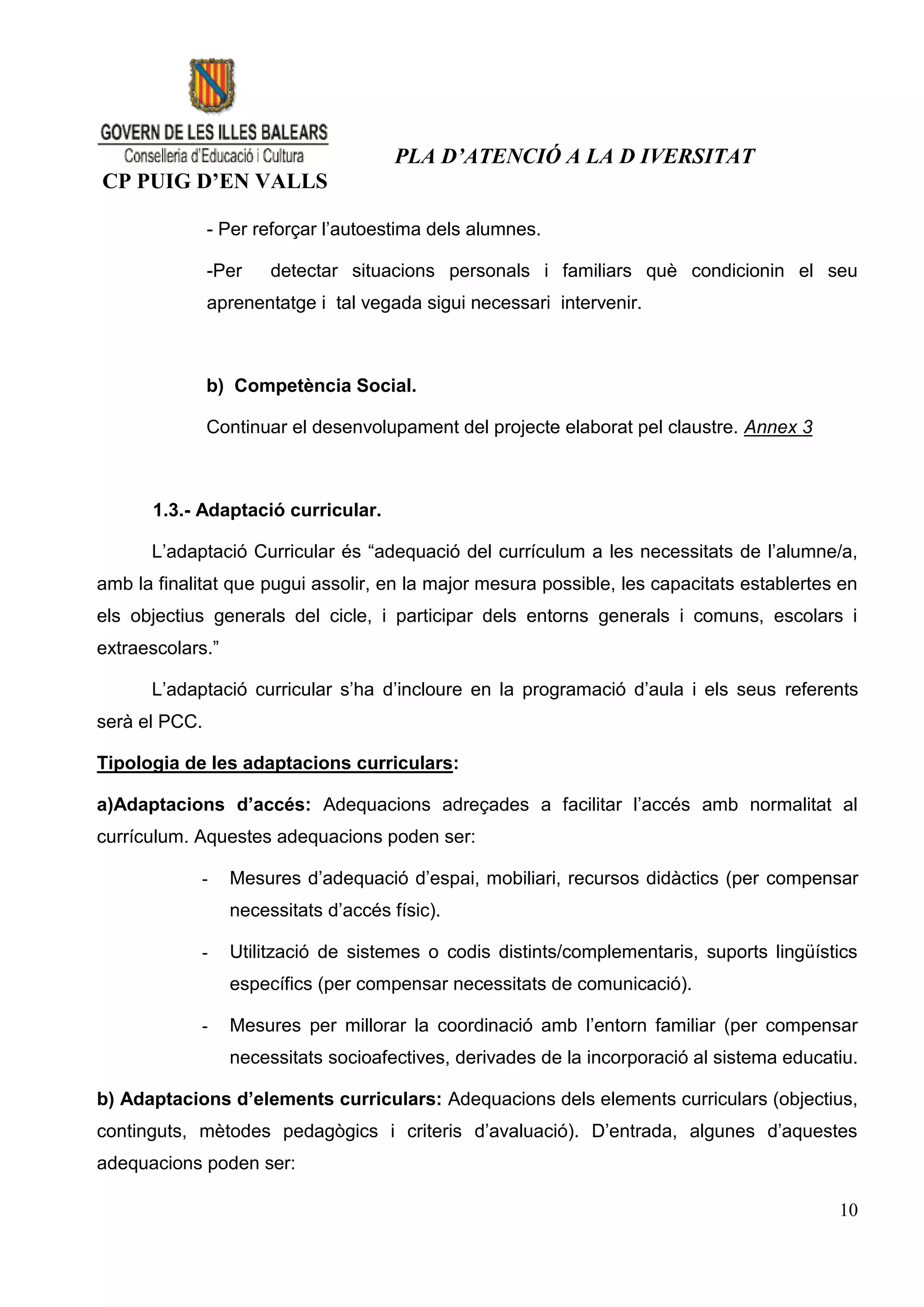 PLA D’ATENCIÓ A LA D IVERSITAT
CP PUIG D’EN VALLS

               - Per reforçar l’autoestima dels alumnes.

               -Per    detectar situacions personals i familiars què condicionin el seu
               aprenentatge i tal vegada sigui necessari intervenir.



               b) Competència Social.

               Continuar el desenvolupament del projecte elaborat pel claustre. Annex 3



      1.3.- Adaptació curricular.

      L’adaptació Curricular és “adequació del currículum a les necessitats de l’alumne/a,
amb la finalitat que pugui assolir, en la major mesura possible, les capacitats establertes en
els objectius generals del cicle, i participar dels entorns generals i comuns, escolars i
extraescolars.”

      L’adaptació curricular s’ha d’incloure en la programació d’aula i els seus referents
serà el PCC.

Tipologia de les adaptacions curriculars:

a)Adaptacions d’accés: Adequacions adreçades a facilitar l’accés amb normalitat al
currículum. Aquestes adequacions poden ser:

            -     Mesures d’adequació d’espai, mobiliari, recursos didàctics (per compensar
                  necessitats d’accés físic).

            -     Utilització de sistemes o codis distints/complementaris, suports lingüístics
                  específics (per compensar necessitats de comunicació).

            -     Mesures per millorar la coordinació amb l’entorn familiar (per compensar
                  necessitats socioafectives, derivades de la incorporació al sistema educatiu.

b) Adaptacions d’elements curriculars: Adequacions dels elements curriculars (objectius,
continguts, mètodes pedagògics i criteris d’avaluació). D’entrada, algunes d’aquestes
adequacions poden ser:

                                                                                            10
 