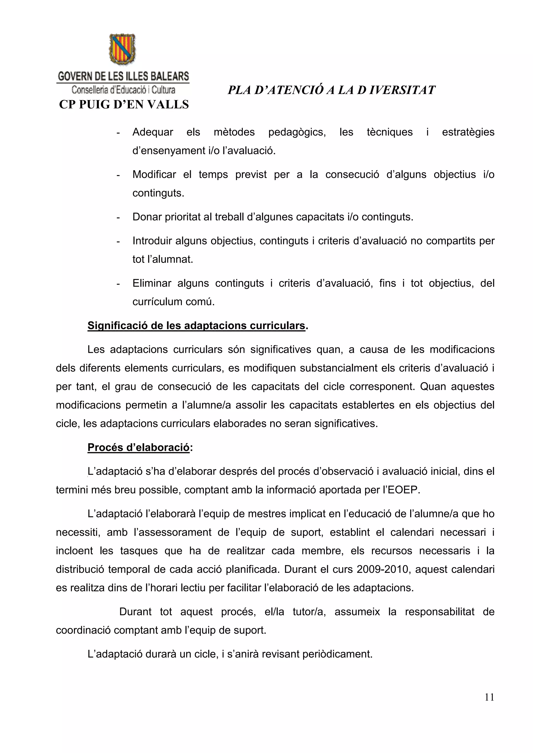 PLA D’ATENCIÓ A LA D IVERSITAT
CP PUIG D’EN VALLS

             -   Adequar       els   mètodes    pedagògics,     les    tècniques     i   estratègies
                 d’ensenyament i/o l’avaluació.

             -   Modificar el temps previst per a la consecució d’alguns objectius i/o
                 continguts.

             -   Donar prioritat al treball d’algunes capacitats i/o continguts.

             -   Introduir alguns objectius, continguts i criteris d’avaluació no compartits per
                 tot l’alumnat.

             -   Eliminar alguns continguts i criteris d’avaluació, fins i tot objectius, del
                 currículum comú.

       Significació de les adaptacions curriculars.

       Les adaptacions curriculars són significatives quan, a causa de les modificacions
dels diferents elements curriculars, es modifiquen substancialment els criteris d’avaluació i
per tant, el grau de consecució de les capacitats del cicle corresponent. Quan aquestes
modificacions permetin a l’alumne/a assolir les capacitats establertes en els objectius del
cicle, les adaptacions curriculars elaborades no seran significatives.

       Procés d’elaboració:

       L’adaptació s’ha d’elaborar després del procés d’observació i avaluació inicial, dins el
termini més breu possible, comptant amb la informació aportada per l’EOEP.

       L’adaptació l’elaborarà l’equip de mestres implicat en l’educació de l’alumne/a que ho
necessiti, amb l’assessorament de l’equip de suport, establint el calendari necessari i
incloent les tasques que ha de realitzar cada membre, els recursos necessaris i la
distribució temporal de cada acció planificada. Durant el curs 2009-2010, aquest calendari
es realitza dins de l’horari lectiu per facilitar l’elaboració de les adaptacions.

              Durant tot aquest procés, el/la tutor/a, assumeix la responsabilitat de
coordinació comptant amb l’equip de suport.

       L’adaptació durarà un cicle, i s’anirà revisant periòdicament.



                                                                                                 11
 