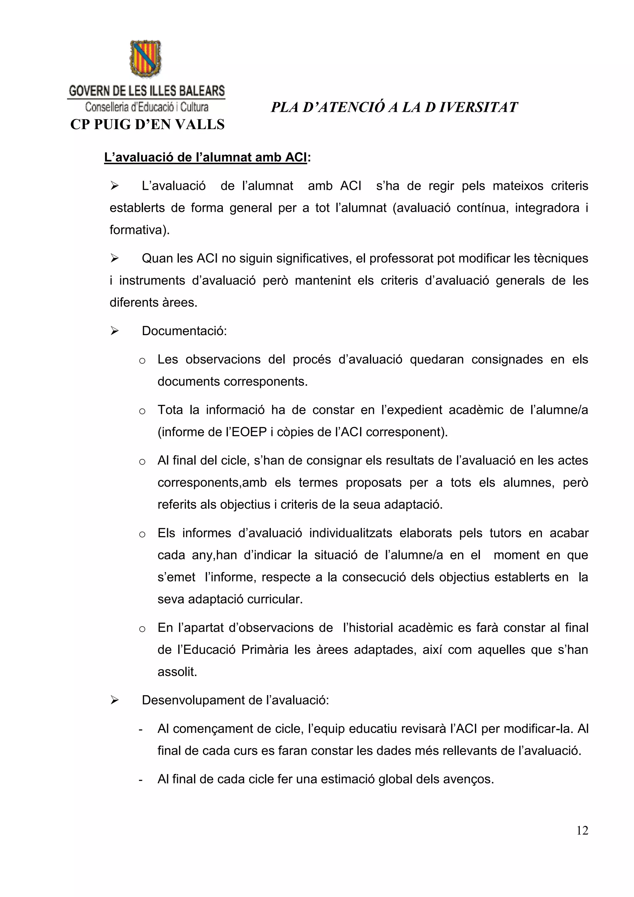 PLA D’ATENCIÓ A LA D IVERSITAT
CP PUIG D’EN VALLS

   L’avaluació de l’alumnat amb ACI:

        L’avaluació     de l’alumnat     amb ACI      s’ha de regir pels mateixos criteris
    establerts de forma general per a tot l’alumnat (avaluació contínua, integradora i
    formativa).

        Quan les ACI no siguin significatives, el professorat pot modificar les tècniques
    i instruments d’avaluació però mantenint els criteris d’avaluació generals de les
    diferents àrees.

        Documentació:

         o Les observacions del procés d’avaluació quedaran consignades en els
             documents corresponents.

         o Tota la informació ha de constar en l’expedient acadèmic de l’alumne/a
             (informe de l’EOEP i còpies de l’ACI corresponent).

         o Al final del cicle, s’han de consignar els resultats de l’avaluació en les actes
             corresponents,amb els termes proposats per a tots els alumnes, però
             referits als objectius i criteris de la seua adaptació.

         o Els informes d’avaluació individualitzats elaborats pels tutors en acabar
             cada any,han d’indicar la situació de l’alumne/a en el       moment en que
             s’emet l’informe, respecte a la consecució dels objectius establerts en la
             seva adaptació curricular.

         o En l’apartat d’observacions de l’historial acadèmic es farà constar al final
             de l’Educació Primària les àrees adaptades, així com aquelles que s’han
             assolit.

        Desenvolupament de l’avaluació:

         -   Al començament de cicle, l’equip educatiu revisarà l’ACI per modificar-la. Al
             final de cada curs es faran constar les dades més rellevants de l’avaluació.

         -   Al final de cada cicle fer una estimació global dels avenços.



                                                                                        12
 