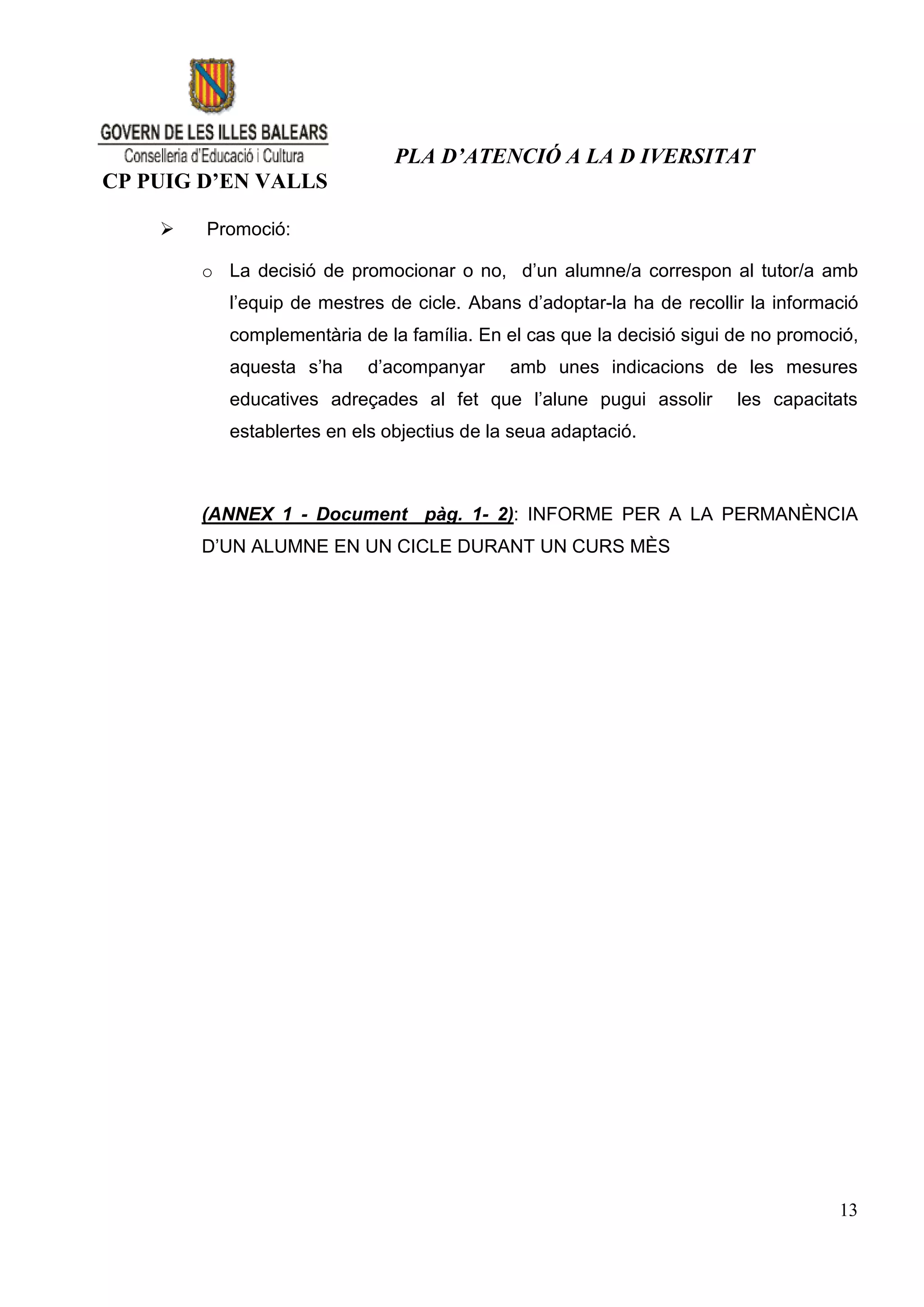 PLA D’ATENCIÓ A LA D IVERSITAT
CP PUIG D’EN VALLS

       Promoció:

        o La decisió de promocionar o no, d’un alumne/a correspon al tutor/a amb
           l’equip de mestres de cicle. Abans d’adoptar-la ha de recollir la informació
           complementària de la família. En el cas que la decisió sigui de no promoció,
           aquesta s’ha    d’acompanyar      amb unes indicacions de les mesures
           educatives adreçades al fet que l’alune pugui assolir        les capacitats
           establertes en els objectius de la seua adaptació.



        (ANNEX 1 - Document pàg. 1- 2): INFORME PER A LA PERMANÈNCIA
        D’UN ALUMNE EN UN CICLE DURANT UN CURS MÈS




                                                                                    13
 