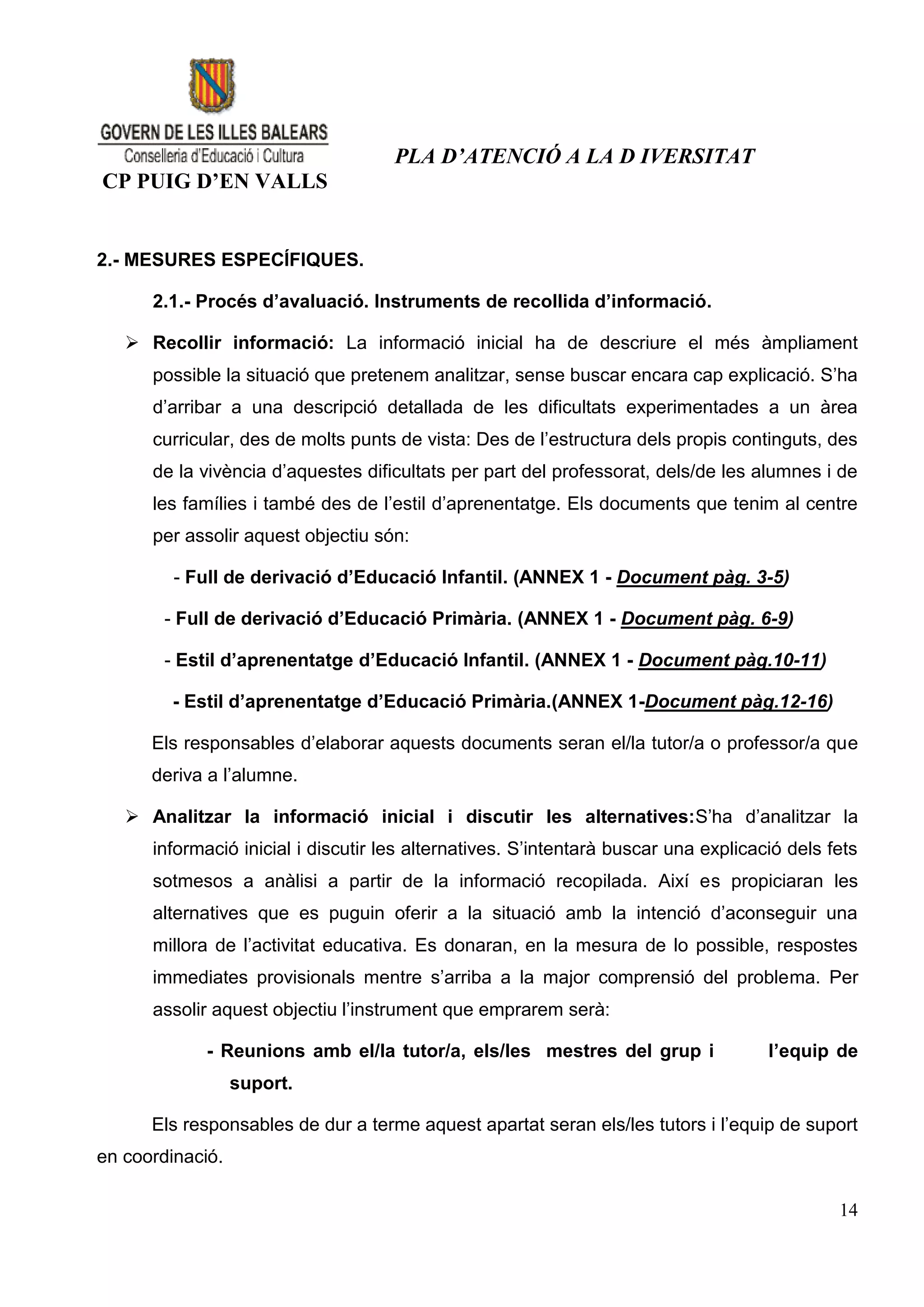 PLA D’ATENCIÓ A LA D IVERSITAT
CP PUIG D’EN VALLS


2.- MESURES ESPECÍFIQUES.

      2.1.- Procés d’avaluació. Instruments de recollida d’informació.

    Recollir informació: La informació inicial ha de descriure el més àmpliament
      possible la situació que pretenem analitzar, sense buscar encara cap explicació. S’ha
      d’arribar a una descripció detallada de les dificultats experimentades a un àrea
      curricular, des de molts punts de vista: Des de l’estructura dels propis continguts, des
      de la vivència d’aquestes dificultats per part del professorat, dels/de les alumnes i de
      les famílies i també des de l’estil d’aprenentatge. Els documents que tenim al centre
      per assolir aquest objectiu són:

         - Full de derivació d’Educació Infantil. (ANNEX 1 - Document pàg. 3-5)

        - Full de derivació d’Educació Primària. (ANNEX 1 - Document pàg. 6-9)

        - Estil d’aprenentatge d’Educació Infantil. (ANNEX 1 - Document pàg.10-11)

         - Estil d’aprenentatge d’Educació Primària.(ANNEX 1-Document pàg.12-16)

      Els responsables d’elaborar aquests documents seran el/la tutor/a o professor/a que
      deriva a l’alumne.

    Analitzar la informació inicial i discutir les alternatives:S’ha d’analitzar la
      informació inicial i discutir les alternatives. S’intentarà buscar una explicació dels fets
      sotmesos a anàlisi a partir de la informació recopilada. Així es propiciaran les
      alternatives que es puguin oferir a la situació amb la intenció d’aconseguir una
      millora de l’activitat educativa. Es donaran, en la mesura de lo possible, respostes
      immediates provisionals mentre s’arriba a la major comprensió del problema. Per
      assolir aquest objectiu l’instrument que emprarem serà:

             - Reunions amb el/la tutor/a, els/les mestres del grup i                l’equip de
                  suport.

      Els responsables de dur a terme aquest apartat seran els/les tutors i l’equip de suport
en coordinació.

                                                                                              14
 