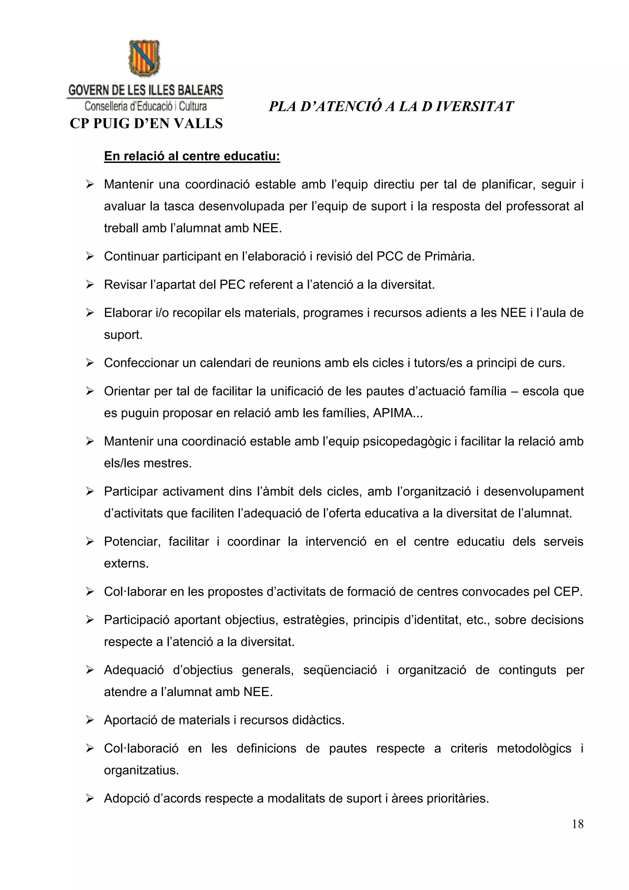 PLA D’ATENCIÓ A LA D IVERSITAT
CP PUIG D’EN VALLS

    En relació al centre educatiu:

  Mantenir una coordinació estable amb l’equip directiu per tal de planificar, seguir i
    avaluar la tasca desenvolupada per l’equip de suport i la resposta del professorat al
    treball amb l’alumnat amb NEE.

  Continuar participant en l’elaboració i revisió del PCC de Primària.

  Revisar l’apartat del PEC referent a l’atenció a la diversitat.

  Elaborar i/o recopilar els materials, programes i recursos adients a les NEE i l’aula de
    suport.

  Confeccionar un calendari de reunions amb els cicles i tutors/es a principi de curs.

  Orientar per tal de facilitar la unificació de les pautes d’actuació família – escola que
    es puguin proposar en relació amb les famílies, APIMA...

  Mantenir una coordinació estable amb l’equip psicopedagògic i facilitar la relació amb
    els/les mestres.

  Participar activament dins l’àmbit dels cicles, amb l’organització i desenvolupament
    d’activitats que faciliten l’adequació de l’oferta educativa a la diversitat de l’alumnat.

  Potenciar, facilitar i coordinar la intervenció en el centre educatiu dels serveis
    externs.

  Col·laborar en les propostes d’activitats de formació de centres convocades pel CEP.

  Participació aportant objectius, estratègies, principis d’identitat, etc., sobre decisions
    respecte a l’atenció a la diversitat.

  Adequació d’objectius generals, seqüenciació i organització de continguts per
    atendre a l’alumnat amb NEE.

  Aportació de materials i recursos didàctics.

  Col·laboració en les definicions de pautes respecte a criteris metodològics i
    organitzatius.

  Adopció d’acords respecte a modalitats de suport i àrees prioritàries.

                                                                                             18
 