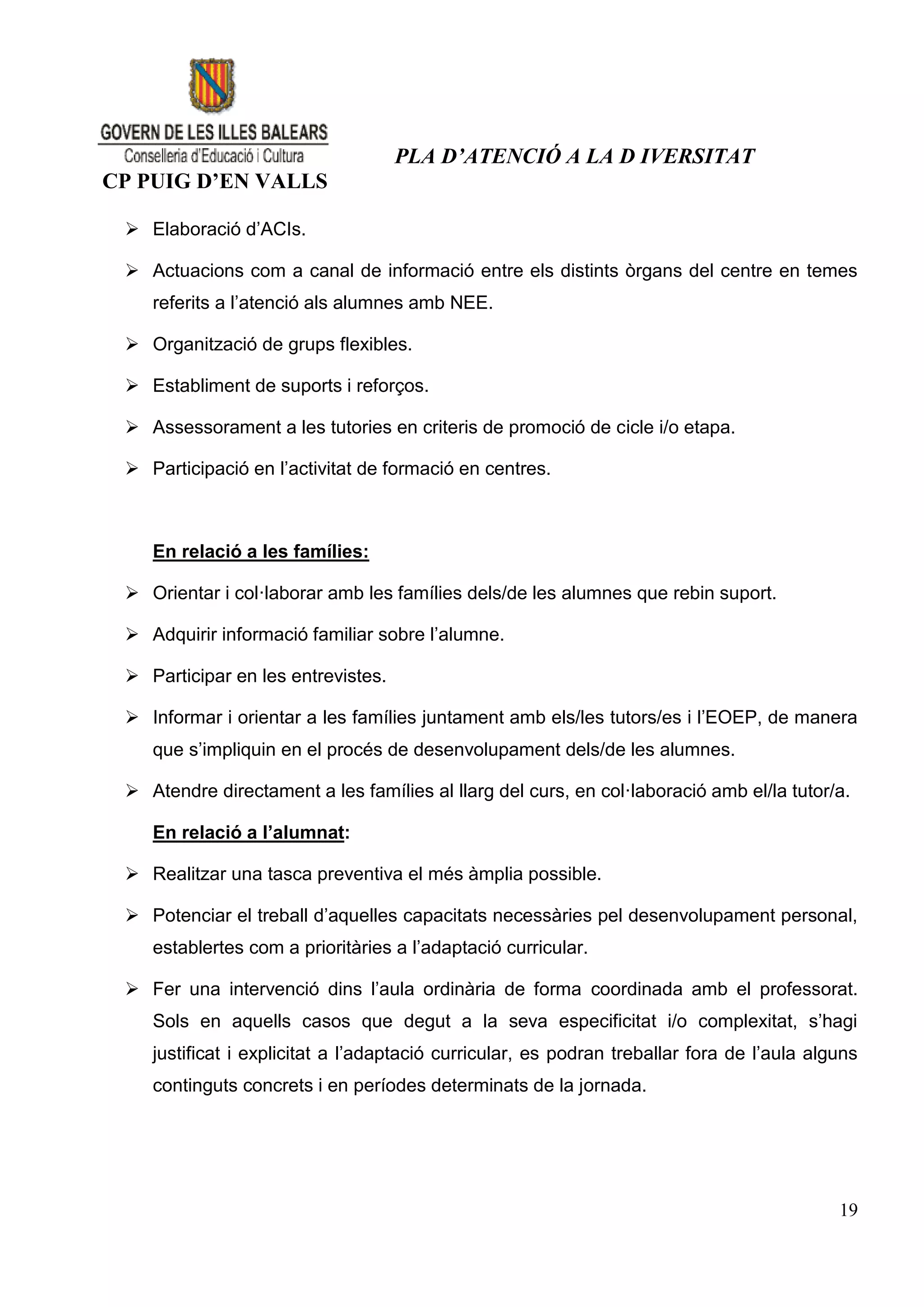 PLA D’ATENCIÓ A LA D IVERSITAT
CP PUIG D’EN VALLS

  Elaboració d’ACIs.

  Actuacions com a canal de informació entre els distints òrgans del centre en temes
    referits a l’atenció als alumnes amb NEE.

  Organització de grups flexibles.

  Establiment de suports i reforços.

  Assessorament a les tutories en criteris de promoció de cicle i/o etapa.

  Participació en l’activitat de formació en centres.



    En relació a les famílies:

  Orientar i col·laborar amb les famílies dels/de les alumnes que rebin suport.

  Adquirir informació familiar sobre l’alumne.

  Participar en les entrevistes.

  Informar i orientar a les famílies juntament amb els/les tutors/es i l’EOEP, de manera
    que s’impliquin en el procés de desenvolupament dels/de les alumnes.

  Atendre directament a les famílies al llarg del curs, en col·laboració amb el/la tutor/a.

    En relació a l’alumnat:

  Realitzar una tasca preventiva el més àmplia possible.

  Potenciar el treball d’aquelles capacitats necessàries pel desenvolupament personal,
    establertes com a prioritàries a l’adaptació curricular.

  Fer una intervenció dins l’aula ordinària de forma coordinada amb el professorat.
    Sols en aquells casos que degut a la seva especificitat i/o complexitat, s’hagi
    justificat i explicitat a l’adaptació curricular, es podran treballar fora de l’aula alguns
    continguts concrets i en períodes determinats de la jornada.




                                                                                            19
 