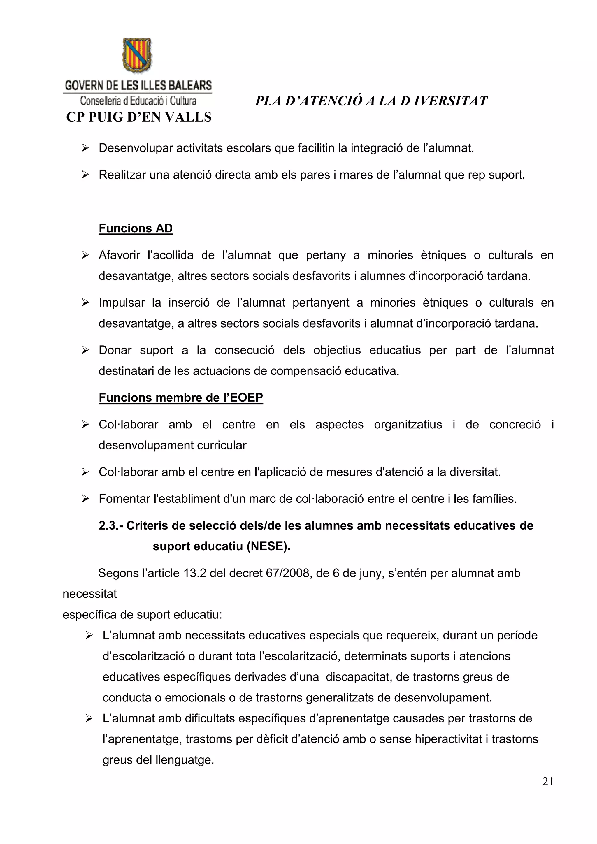 PLA D’ATENCIÓ A LA D IVERSITAT
CP PUIG D’EN VALLS

    Desenvolupar activitats escolars que facilitin la integració de l’alumnat.

    Realitzar una atenció directa amb els pares i mares de l’alumnat que rep suport.



      Funcions AD

    Afavorir l’acollida de l’alumnat que pertany a minories ètniques o culturals en
      desavantatge, altres sectors socials desfavorits i alumnes d’incorporació tardana.

    Impulsar la inserció de l’alumnat pertanyent a minories ètniques o culturals en
      desavantatge, a altres sectors socials desfavorits i alumnat d’incorporació tardana.

    Donar suport a la consecució dels objectius educatius per part de l’alumnat
      destinatari de les actuacions de compensació educativa.

      Funcions membre de l’EOEP

    Col·laborar amb el centre en els aspectes organitzatius i de concreció i
      desenvolupament curricular

    Col·laborar amb el centre en l'aplicació de mesures d'atenció a la diversitat.

    Fomentar l'establiment d'un marc de col·laboració entre el centre i les famílies.

      2.3.- Criteris de selecció dels/de les alumnes amb necessitats educatives de
                suport educatiu (NESE).

      Segons l’article 13.2 del decret 67/2008, de 6 de juny, s’entén per alumnat amb
necessitat
específica de suport educatiu:
     L’alumnat amb necessitats educatives especials que requereix, durant un període
       d’escolarització o durant tota l’escolarització, determinats suports i atencions
       educatives específiques derivades d’una discapacitat, de trastorns greus de
       conducta o emocionals o de trastorns generalitzats de desenvolupament.
     L’alumnat amb dificultats específiques d’aprenentatge causades per trastorns de
       l’aprenentatge, trastorns per dèficit d’atenció amb o sense hiperactivitat i trastorns
       greus del llenguatge.
                                                                                                21
 