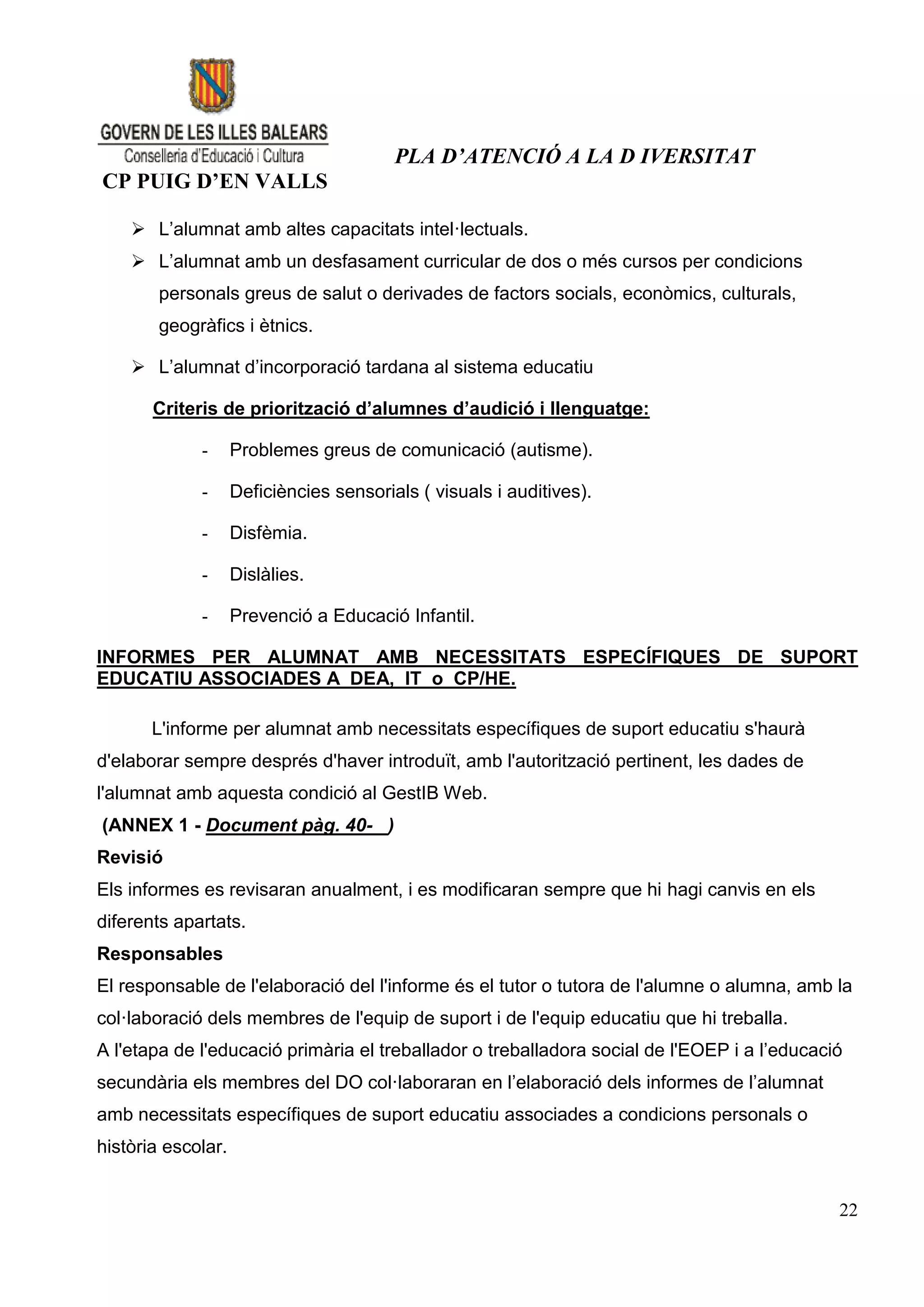 PLA D’ATENCIÓ A LA D IVERSITAT
CP PUIG D’EN VALLS

     L’alumnat amb altes capacitats intel·lectuals.
     L’alumnat amb un desfasament curricular de dos o més cursos per condicions
        personals greus de salut o derivades de factors socials, econòmics, culturals,
        geogràfics i ètnics.

     L’alumnat d’incorporació tardana al sistema educatiu

       Criteris de priorització d’alumnes d’audició i llenguatge:

             -      Problemes greus de comunicació (autisme).

             -      Deficiències sensorials ( visuals i auditives).

             -      Disfèmia.

             -      Dislàlies.

             -      Prevenció a Educació Infantil.

INFORMES PER ALUMNAT AMB NECESSITATS ESPECÍFIQUES DE SUPORT
EDUCATIU ASSOCIADES A DEA, IT o CP/HE.

       L'informe per alumnat amb necessitats específiques de suport educatiu s'haurà
d'elaborar sempre després d'haver introduït, amb l'autorització pertinent, les dades de
l'alumnat amb aquesta condició al GestIB Web.
(ANNEX 1 - Document pàg. 40- )
Revisió
Els informes es revisaran anualment, i es modificaran sempre que hi hagi canvis en els
diferents apartats.
Responsables
El responsable de l'elaboració del l'informe és el tutor o tutora de l'alumne o alumna, amb la
col·laboració dels membres de l'equip de suport i de l'equip educatiu que hi treballa.
A l'etapa de l'educació primària el treballador o treballadora social de l'EOEP i a l’educació
secundària els membres del DO col·laboraran en l’elaboració dels informes de l’alumnat
amb necessitats específiques de suport educatiu associades a condicions personals o
història escolar.


                                                                                             22
 