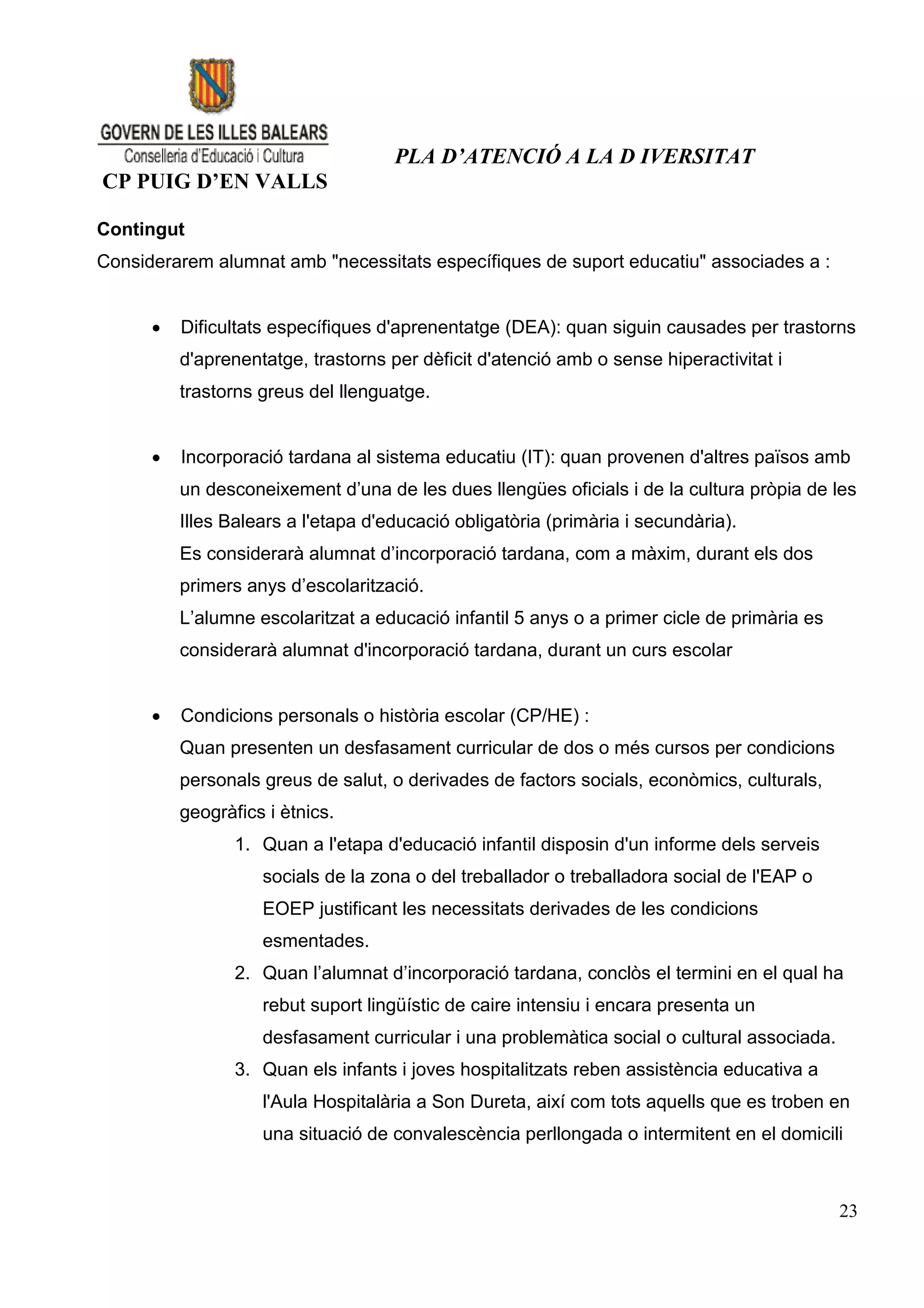PLA D’ATENCIÓ A LA D IVERSITAT
CP PUIG D’EN VALLS

Contingut
Considerarem alumnat amb "necessitats específiques de suport educatiu" associades a :


         Dificultats específiques d'aprenentatge (DEA): quan siguin causades per trastorns
          d'aprenentatge, trastorns per dèficit d'atenció amb o sense hiperactivitat i
          trastorns greus del llenguatge.


         Incorporació tardana al sistema educatiu (IT): quan provenen d'altres països amb
          un desconeixement d’una de les dues llengües oficials i de la cultura pròpia de les
          Illes Balears a l'etapa d'educació obligatòria (primària i secundària).
          Es considerarà alumnat d’incorporació tardana, com a màxim, durant els dos
          primers anys d’escolarització.
          L’alumne escolaritzat a educació infantil 5 anys o a primer cicle de primària es
          considerarà alumnat d'incorporació tardana, durant un curs escolar


         Condicions personals o història escolar (CP/HE) :
          Quan presenten un desfasament curricular de dos o més cursos per condicions
          personals greus de salut, o derivades de factors socials, econòmics, culturals,
          geogràfics i ètnics.
                 1. Quan a l'etapa d'educació infantil disposin d'un informe dels serveis
                    socials de la zona o del treballador o treballadora social de l'EAP o
                    EOEP justificant les necessitats derivades de les condicions
                    esmentades.
                 2. Quan l’alumnat d’incorporació tardana, conclòs el termini en el qual ha
                    rebut suport lingüístic de caire intensiu i encara presenta un
                    desfasament curricular i una problemàtica social o cultural associada.
                 3. Quan els infants i joves hospitalitzats reben assistència educativa a
                    l'Aula Hospitalària a Son Dureta, així com tots aquells que es troben en
                    una situació de convalescència perllongada o intermitent en el domicili



                                                                                             23
 