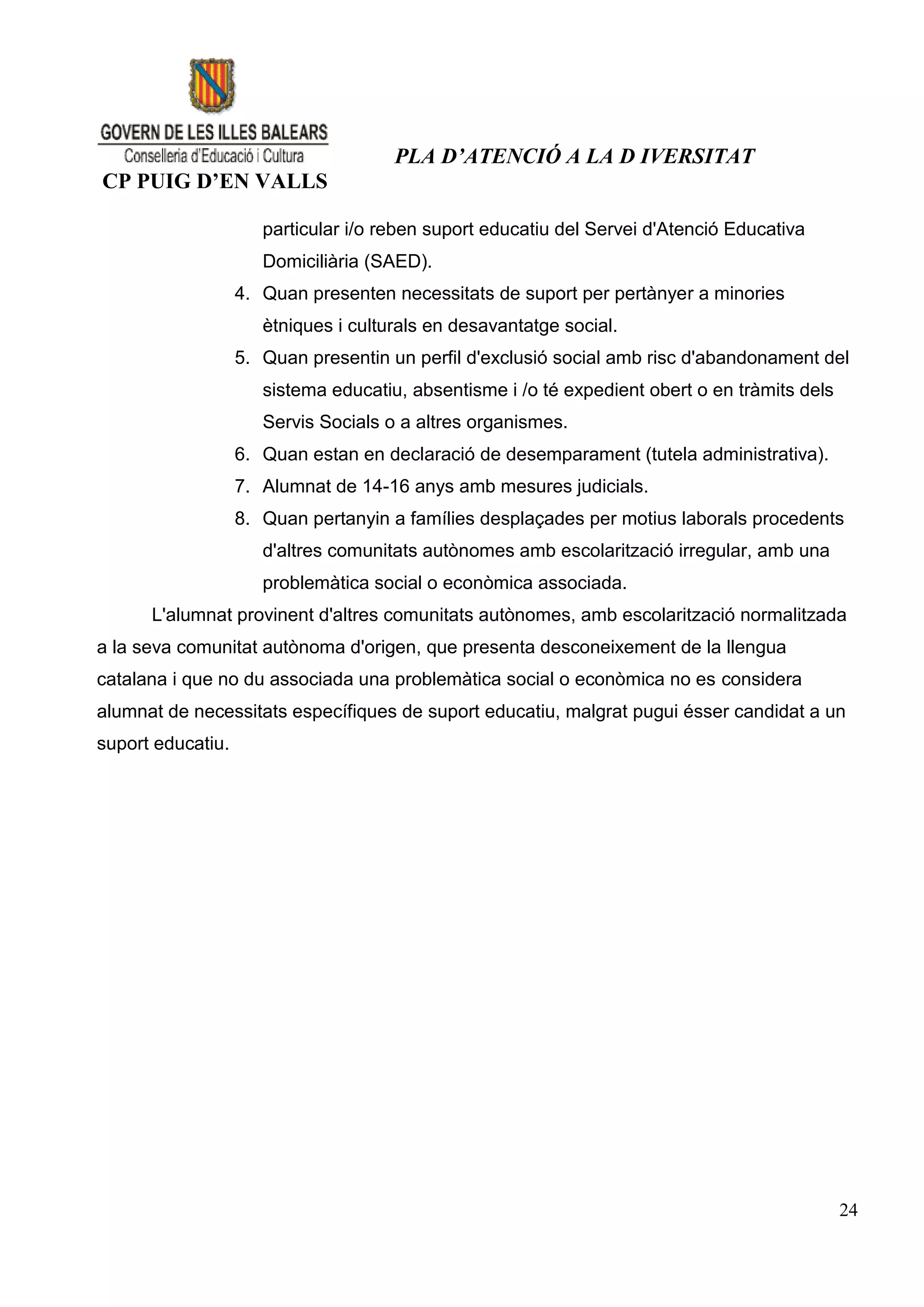 PLA D’ATENCIÓ A LA D IVERSITAT
CP PUIG D’EN VALLS

                      particular i/o reben suport educatiu del Servei d'Atenció Educativa
                      Domiciliària (SAED).
                   4. Quan presenten necessitats de suport per pertànyer a minories
                      ètniques i culturals en desavantatge social.
                   5. Quan presentin un perfil d'exclusió social amb risc d'abandonament del
                      sistema educatiu, absentisme i /o té expedient obert o en tràmits dels
                      Servis Socials o a altres organismes.
                   6. Quan estan en declaració de desemparament (tutela administrativa).
                   7. Alumnat de 14-16 anys amb mesures judicials.
                   8. Quan pertanyin a famílies desplaçades per motius laborals procedents
                      d'altres comunitats autònomes amb escolarització irregular, amb una
                      problemàtica social o econòmica associada.
      L'alumnat provinent d'altres comunitats autònomes, amb escolarització normalitzada
a la seva comunitat autònoma d'origen, que presenta desconeixement de la llengua
catalana i que no du associada una problemàtica social o econòmica no es considera
alumnat de necessitats específiques de suport educatiu, malgrat pugui ésser candidat a un
suport educatiu.




                                                                                               24
 
