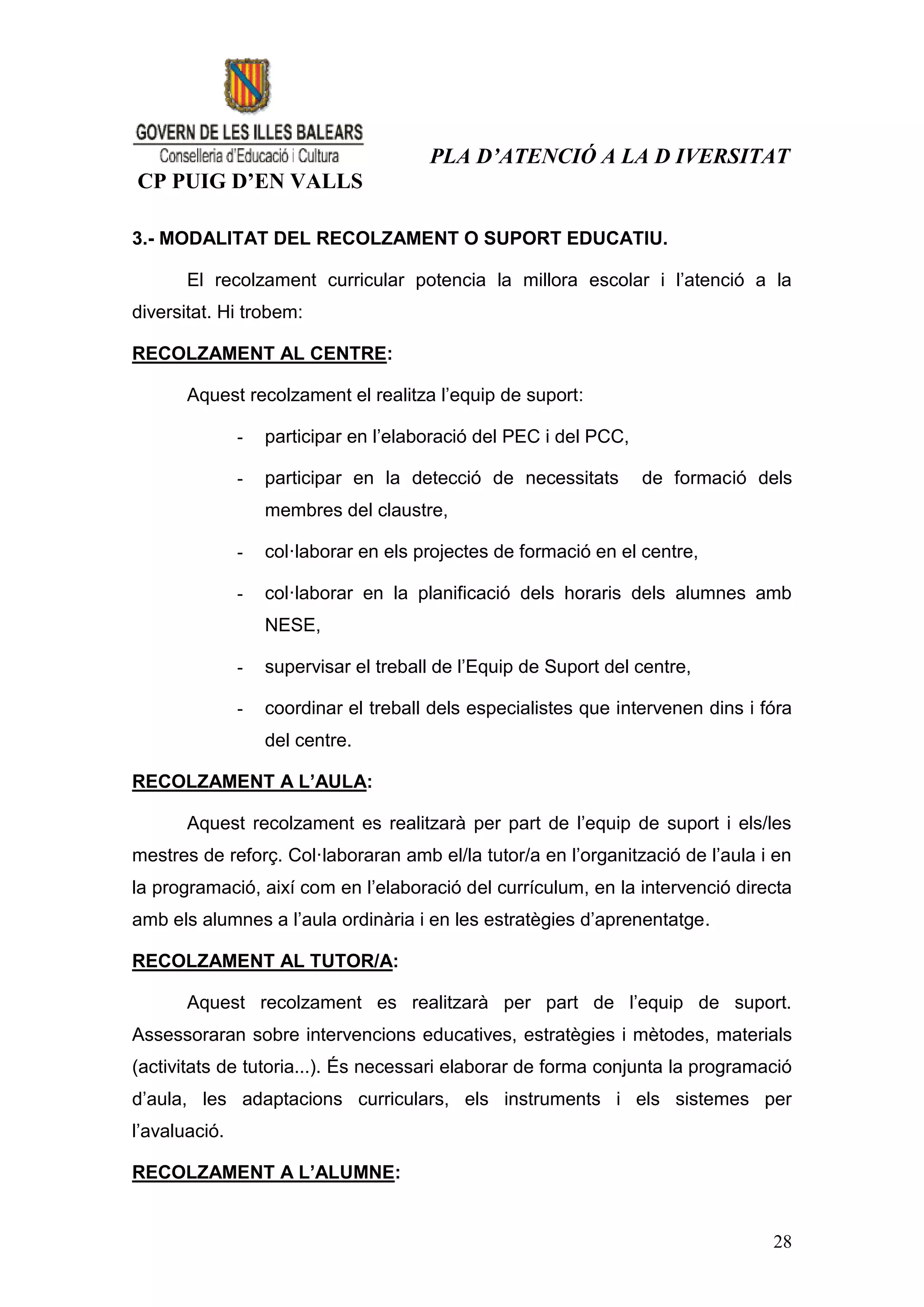 PLA D’ATENCIÓ A LA D IVERSITAT
CP PUIG D’EN VALLS

3.- MODALITAT DEL RECOLZAMENT O SUPORT EDUCATIU.

       El recolzament curricular potencia la millora escolar i l’atenció a la
diversitat. Hi trobem:

RECOLZAMENT AL CENTRE:

       Aquest recolzament el realitza l’equip de suport:

               -   participar en l’elaboració del PEC i del PCC,

               -   participar en la detecció de necessitats        de formació dels
                   membres del claustre,

               -   col·laborar en els projectes de formació en el centre,

               -   col·laborar en la planificació dels horaris dels alumnes amb
                   NESE,

               -   supervisar el treball de l’Equip de Suport del centre,

               -   coordinar el treball dels especialistes que intervenen dins i fóra
                   del centre.

RECOLZAMENT A L’AULA:

       Aquest recolzament es realitzarà per part de l’equip de suport i els/les
mestres de reforç. Col·laboraran amb el/la tutor/a en l’organització de l’aula i en
la programació, així com en l’elaboració del currículum, en la intervenció directa
amb els alumnes a l’aula ordinària i en les estratègies d’aprenentatge.

RECOLZAMENT AL TUTOR/A:

       Aquest recolzament es realitzarà per part de l’equip de suport.
Assessoraran sobre intervencions educatives, estratègies i mètodes, materials
(activitats de tutoria...). És necessari elaborar de forma conjunta la programació
d’aula, les adaptacions curriculars, els instruments i els sistemes per
l’avaluació.

RECOLZAMENT A L’ALUMNE:


                                                                                  28
 