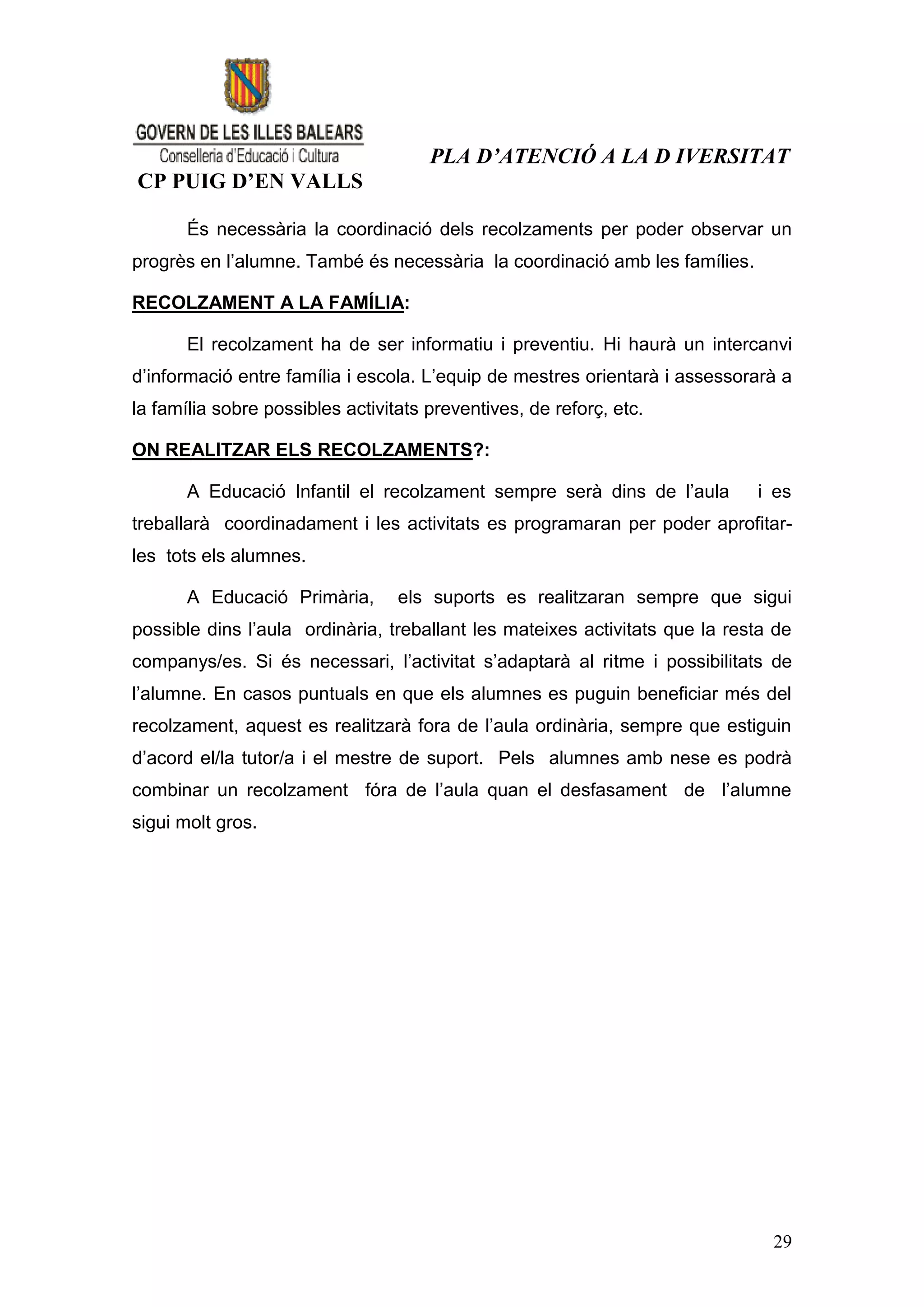 PLA D’ATENCIÓ A LA D IVERSITAT
CP PUIG D’EN VALLS

       És necessària la coordinació dels recolzaments per poder observar un
progrès en l’alumne. També és necessària la coordinació amb les famílies.

RECOLZAMENT A LA FAMÍLIA:

       El recolzament ha de ser informatiu i preventiu. Hi haurà un intercanvi
d’informació entre família i escola. L’equip de mestres orientarà i assessorarà a
la família sobre possibles activitats preventives, de reforç, etc.

ON REALITZAR ELS RECOLZAMENTS?:

       A Educació Infantil el recolzament sempre serà dins de l’aula         i es
treballarà coordinadament i les activitats es programaran per poder aprofitar-
les tots els alumnes.

       A Educació Primària,       els suports es realitzaran sempre que sigui
possible dins l’aula ordinària, treballant les mateixes activitats que la resta de
companys/es. Si és necessari, l’activitat s’adaptarà al ritme i possibilitats de
l’alumne. En casos puntuals en que els alumnes es puguin beneficiar més del
recolzament, aquest es realitzarà fora de l’aula ordinària, sempre que estiguin
d’acord el/la tutor/a i el mestre de suport. Pels alumnes amb nese es podrà
combinar un recolzament fóra de l’aula quan el desfasament de l’alumne
sigui molt gros.




                                                                               29
 