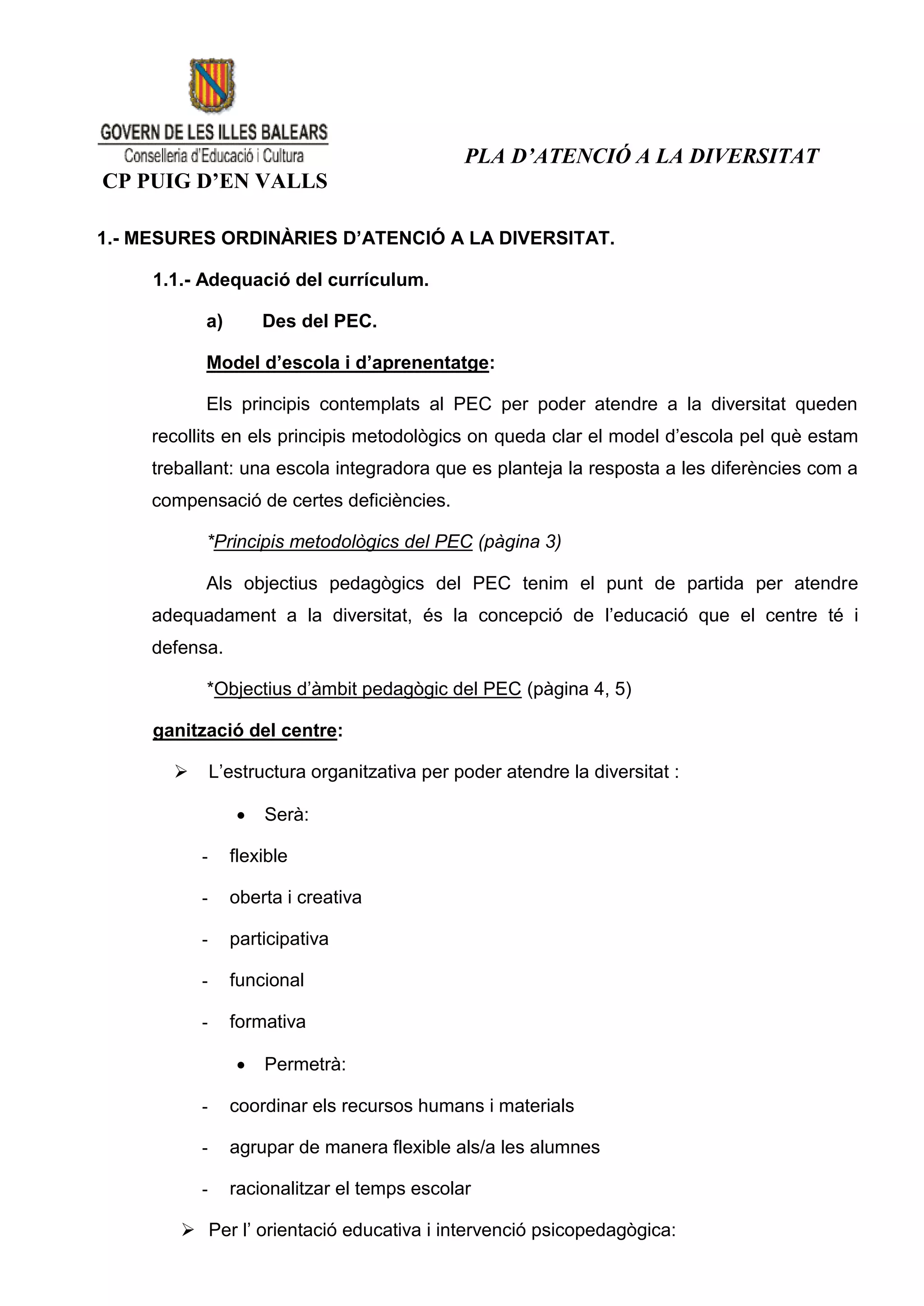PLA D’ATENCIÓ A LA DIVERSITAT
CP PUIG D’EN VALLS

1.- MESURES ORDINÀRIES D’ATENCIÓ A LA DIVERSITAT.

     1.1.- Adequació del currículum.

           a)         Des del PEC.

           Model d’escola i d’aprenentatge:

           Els principis contemplats al PEC per poder atendre a la diversitat queden
     recollits en els principis metodològics on queda clar el model d’escola pel què estam
     treballant: una escola integradora que es planteja la resposta a les diferències com a
     compensació de certes deficiències.

           *Principis metodològics del PEC (pàgina 3)

           Als objectius pedagògics del PEC tenim el punt de partida per atendre
     adequadament a la diversitat, és la concepció de l’educació que el centre té i
     defensa.

           *Objectius d’àmbit pedagògic del PEC (pàgina 4, 5)

     ganització del centre:

              L’estructura organitzativa per poder atendre la diversitat :

                     Serà:

           -     flexible

           -     oberta i creativa

           -     participativa

           -     funcional

           -     formativa

                     Permetrà:

           -     coordinar els recursos humans i materials

           -     agrupar de manera flexible als/a les alumnes

           -     racionalitzar el temps escolar

         Per l’ orientació educativa i intervenció psicopedagògica:
 
