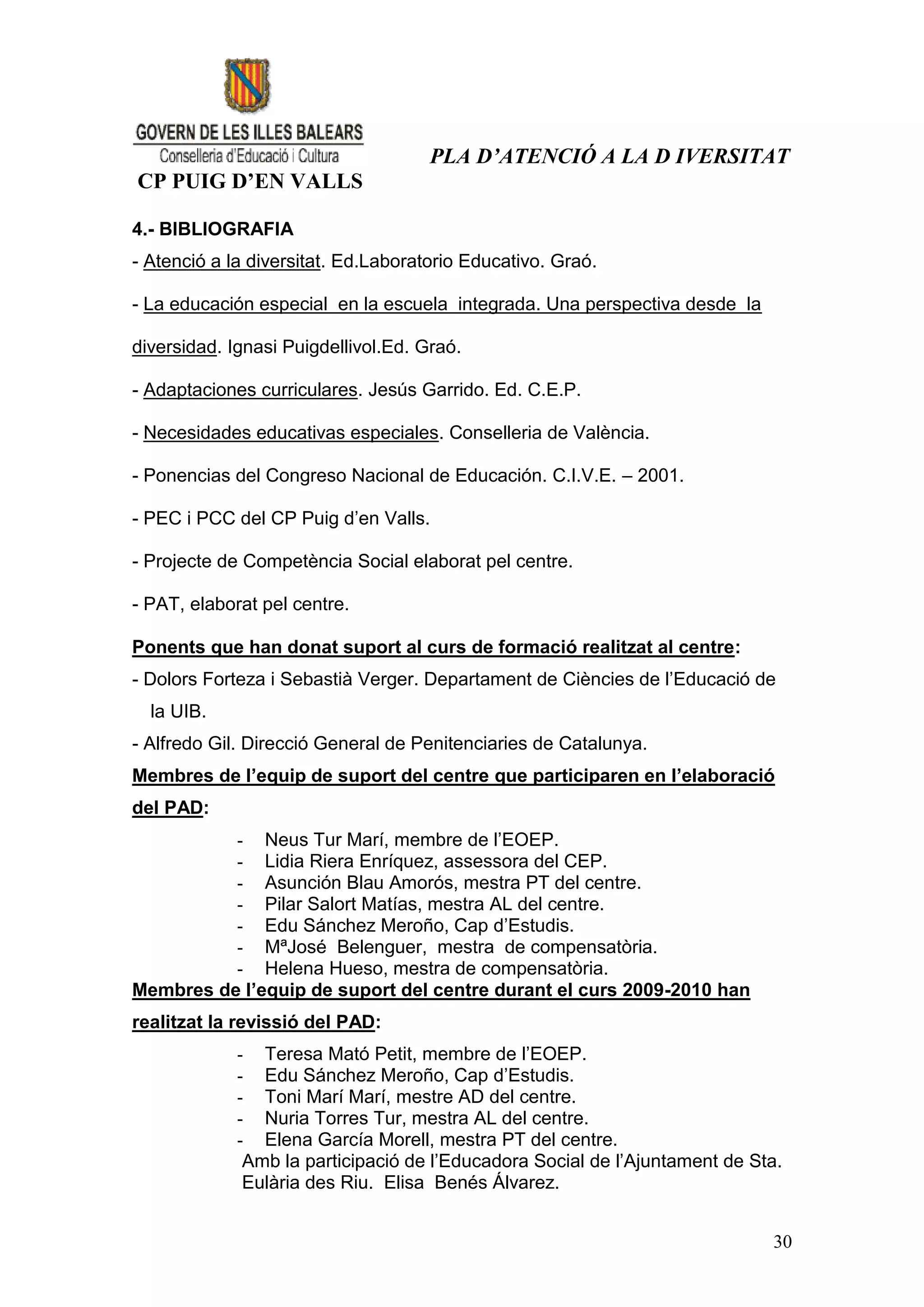 PLA D’ATENCIÓ A LA D IVERSITAT
CP PUIG D’EN VALLS

4.- BIBLIOGRAFIA
- Atenció a la diversitat. Ed.Laboratorio Educativo. Graó.

- La educación especial en la escuela integrada. Una perspectiva desde la

diversidad. Ignasi Puigdellivol.Ed. Graó.

- Adaptaciones curriculares. Jesús Garrido. Ed. C.E.P.

- Necesidades educativas especiales. Conselleria de València.

- Ponencias del Congreso Nacional de Educación. C.I.V.E. – 2001.

- PEC i PCC del CP Puig d’en Valls.

- Projecte de Competència Social elaborat pel centre.

- PAT, elaborat pel centre.

Ponents que han donat suport al curs de formació realitzat al centre:
- Dolors Forteza i Sebastià Verger. Departament de Ciències de l’Educació de
  la UIB.
- Alfredo Gil. Direcció General de Penitenciaries de Catalunya.
Membres de l’equip de suport del centre que participaren en l’elaboració
del PAD:
          - Neus Tur Marí, membre de l’EOEP.
          - Lidia Riera Enríquez, assessora del CEP.
          - Asunción Blau Amorós, mestra PT del centre.
          - Pilar Salort Matías, mestra AL del centre.
          - Edu Sánchez Meroño, Cap d’Estudis.
          - MªJosé Belenguer, mestra de compensatòria.
          - Helena Hueso, mestra de compensatòria.
Membres de l’equip de suport del centre durant el curs 2009-2010 han
realitzat la revissió del PAD:
             - Teresa Mató Petit, membre de l’EOEP.
             - Edu Sánchez Meroño, Cap d’Estudis.
             - Toni Marí Marí, mestre AD del centre.
             - Nuria Torres Tur, mestra AL del centre.
             - Elena García Morell, mestra PT del centre.
              Amb la participació de l’Educadora Social de l’Ajuntament de Sta.
              Eulària des Riu. Elisa Benés Álvarez.


                                                                             30
 
