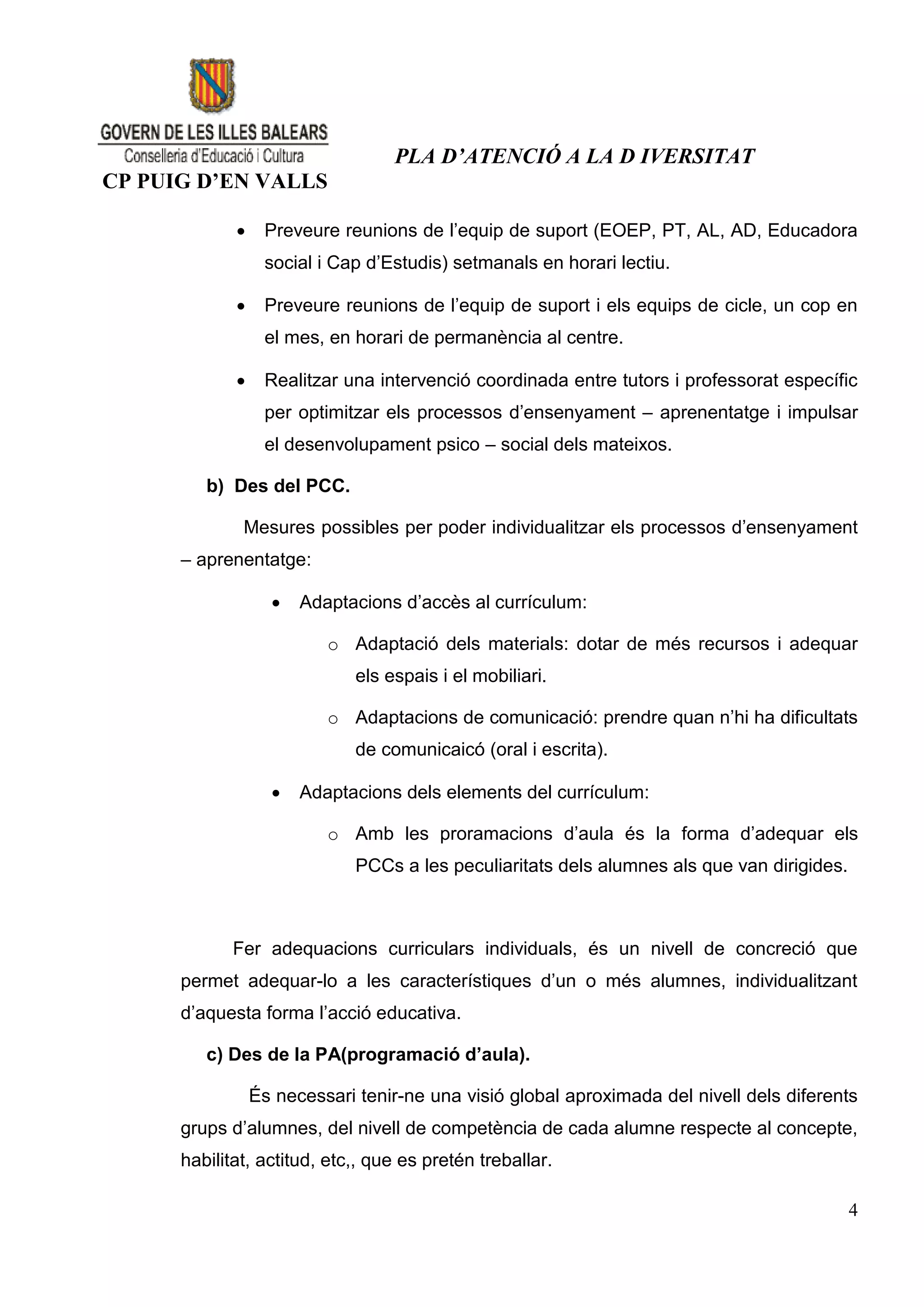 PLA D’ATENCIÓ A LA D IVERSITAT
CP PUIG D’EN VALLS

                 Preveure reunions de l’equip de suport (EOEP, PT, AL, AD, Educadora
                  social i Cap d’Estudis) setmanals en horari lectiu.

                 Preveure reunions de l’equip de suport i els equips de cicle, un cop en
                  el mes, en horari de permanència al centre.

                 Realitzar una intervenció coordinada entre tutors i professorat específic
                  per optimitzar els processos d’ensenyament – aprenentatge i impulsar
                  el desenvolupament psico – social dels mateixos.

         b) Des del PCC.

              Mesures possibles per poder individualitzar els processos d’ensenyament
      – aprenentatge:

                      Adaptacions d’accès al currículum:

                          o Adaptació dels materials: dotar de més recursos i adequar
                              els espais i el mobiliari.

                          o Adaptacions de comunicació: prendre quan n’hi ha dificultats
                              de comunicaicó (oral i escrita).

                      Adaptacions dels elements del currículum:

                          o Amb les proramacions d’aula és la forma d’adequar els
                              PCCs a les peculiaritats dels alumnes als que van dirigides.



             Fer adequacions curriculars individuals, és un nivell de concreció que
      permet adequar-lo a les característiques d’un o més alumnes, individualitzant
      d’aquesta forma l’acció educativa.

         c) Des de la PA(programació d’aula).

                 És necessari tenir-ne una visió global aproximada del nivell dels diferents
      grups d’alumnes, del nivell de competència de cada alumne respecte al concepte,
      habilitat, actitud, etc,, que es pretén treballar.

                                                                                             4
 